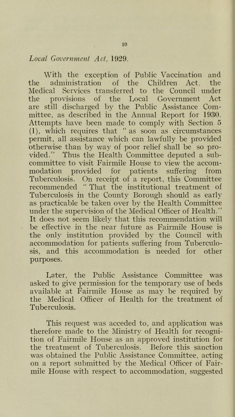 Local Government Act, 1929. Witli the exception of Public Vaccination and the administration of the Children Act, the Medical Services transferred to the Council under the provisions of the Local Government Act are still discharged by the Public Assistance Com- mittee, as described in the Annual Report for 1930. Attempts have been made to compl}^ with Section 5 (1), which requires that  as soon as circumstances permit, all assistance which can lawfully be provided otherwise than by way of poor relief shall be so pro- vided.” Thus the Health Committee deputed a sub- committee to visit Fairmile House to view the accom- modation provided for patients suffering from Tuberculosis. On receipt of a report, this Committee recommended “ That the institutional treatment of Tuberculosis in the County Borough should as earh as practicable be taken over by the Health Committee under the supervision of the Medical Officer of Health.” It does not seem likeh^ that this recommendation will be effective in the near future as Fairmile House is the only institution provided by the Council with accommodation for patients suffering from Tuberculo- sis, and this accommodation is needed for other purposes. Later, the Public Assistance Committee was asked to give permission for the temporary use of beds available at Fairmile House as ma}^ be required b}’ the Medical Officer of Health for the treatment of Tuberculosis. This request was acceded to, and application was therefore made to the Ministiq^ of Health for recogni- tion of Fairmile House as an approved institution for the treatment of Tuberculosis. Before this sanction was obtained the Public Assistance Committee, acting on a report submitted by the Medical Officer of Fair- mile House with respect to accommodation, suggested