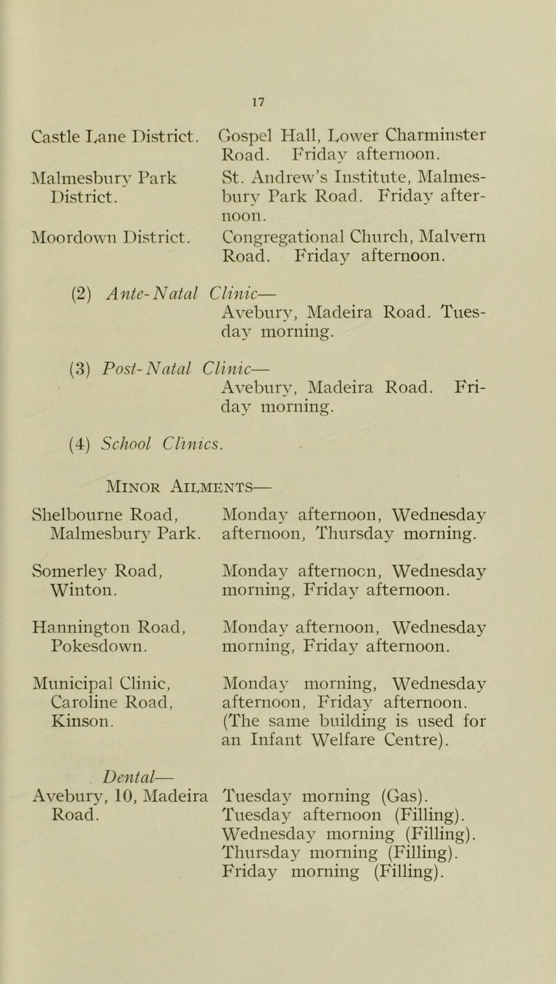 Castle lyane District. IMalmesbiiry Park District. INIoordown District. Gospel Hall, Lower Charminster Road. Friday afternoon. St. Andrew’s Institute, Malmes- bury Park Road. Friday after- noon. Congregational Chnrcli, Malvern Road. Friday afternoon. (2) Ante-Natal Clinic— Avebury, Madeira Road. Tues- day' morning. (3) Post-Natal Clinic— Avebnry, Madeira Road. Fri- day morning. (4) School Clinics. Minor Ailments— Shelbonrne Road, Malmesbury Park. Monday afternoon, Wednesday afternoon, Thursday morning. Somerley Road, Winton. Monday afternoon, Wednesday morning, Friday afternoon. Hannington Road, Pokesdown. Monday afternoon, Wednesday morning, Friday afternoon. Municipal Clinic, Caroline Road, Kinson. Monday morning, Wednesday afternoon, Frida^^ afternoon. (The same building is used for an Infant Welfare Centre). Dental— Avebur}^ 10, Madeira Tuesda^^ morning (Gas). Road. Tuesday afternoon (Filling). Wednesday morning (Filling). Thursday morning (Filling). Friday morning (Filling).