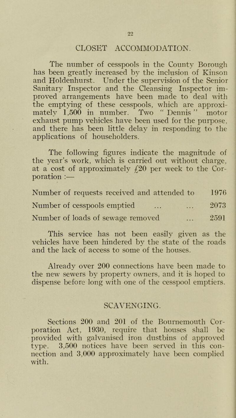 CLOSET ACCOMMODATION. The number of cesspools in the County Borough has been greatly increased by the inclusion of Kinson and Holdenhurst. Under the supervision of the vSenior vSanitary Inspector and the Cleansing Inspector im- proved arrangements have been made to deal with the emptying of these cesspools, which are approxi- mately 1,500 in number. Two  Dennis ” motor exhaust pump vehicles have been used for the purpose, and there has been little delay in responding to the applications of householders. The following figures indicate the magnitude of the year’s work, which is carried out without charge, at a cost of approximately £20 per week to the Cor- poration ;— Number of requests received and attended to 1976 Number of cesspools emptied ... ... 2073 Number of loads of sewage removed ... 2591 This service has not been easil}^ given as the vehicles have been hindered by the state of the roads and the lack of access to some of the houses. Already over 200 connections have been made to the new sewers by property owners, and it is hoped to dispense before long with one of the cesspool emptiers. SCAVENGING. Sections 200 and 201 of the Bournemouth Cor- poration Act, 1930, require that houses shall be provided with galvanised iron dustbins of approved type. 3,500 notices have been served in this con- nection and 3,000 approximately have been complied with.