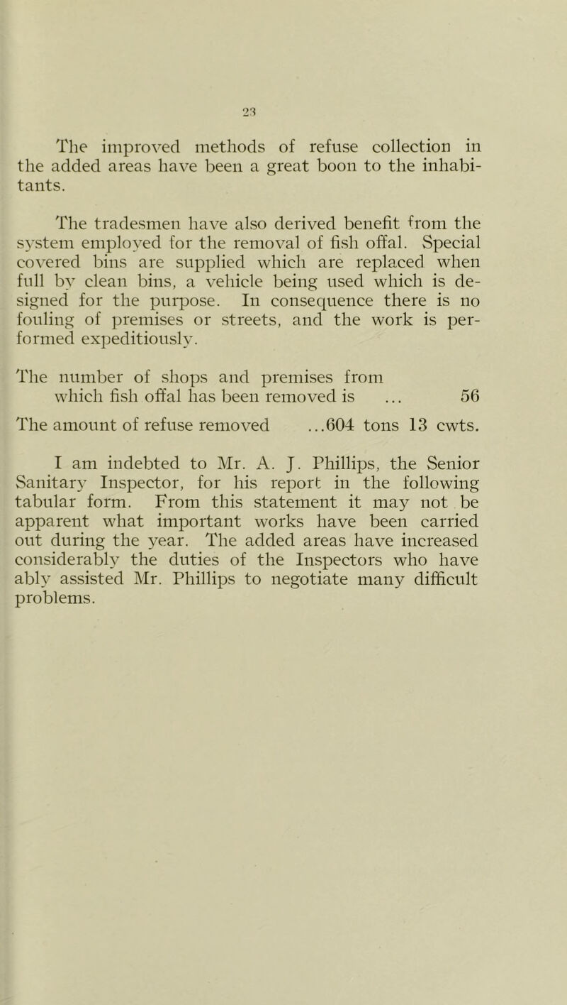 The improved methods of refuse collection in the added areas have been a great boon to the inhabi- tants. The tradesmen have also derived benefit from the system employed for the removal of fish offal. Special covered bins are supplied which are replaced when full by clean bins, a vehicle being used which is de- signed for the purpose. In consequence there is no fouling of premises or streets, and the work is per- formed expeditiously. The number of shops and premises from which fish offal has been removed is ... 56 The amount of refuse removed ...604 tons 13 cwts. I am indebted to Mr. A. J. Phillips, the Senior Sanitary Inspector, for his report in the following tabular form. From this statement it may not be apparent what important works have been carried out during the year. The added areas have increased considerably the duties of the Inspectors who have ably assisted Mr. Phillips to negotiate many difficult problems.