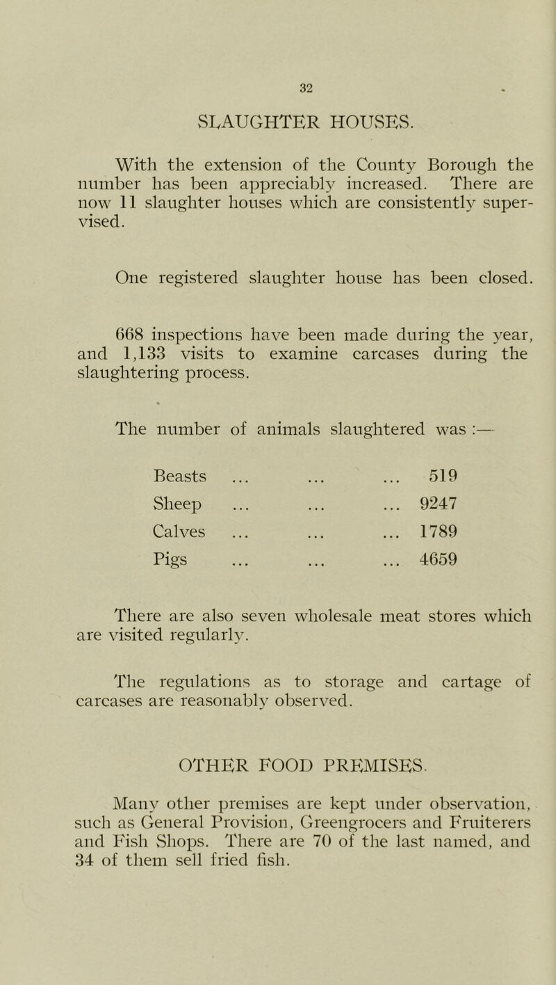 vSI.AUGHTER HOUvSEvS. With the extension of the County Borough the number has been appreciably increased. There are now 11 slaughter houses which are consistently super- vised. One registered slaughter house has been closed. 668 inspections have been made during the year, and 1,133 visits to examine carcases during the slaughtering process. The number of animals slaughtered was ;— 519 9247 1789 4659 Beasts Sheep Calves Pigs There are also seven wholesale meat stores which are visited regularly. The regulations as to storage and cartage of carcases are reasonabl}’ observed. OTHER FOOD PREMISES. Many other premises are kept under observation, such as General Provision, Greengrocers and Fruiterers and Fish vShops. There are 70 of the last named, and 34 of them sell fried fish.