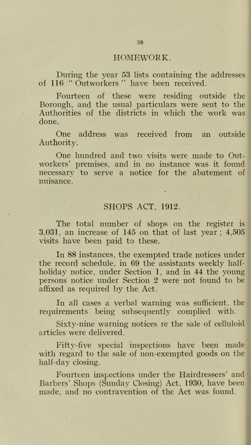 HOMEWORK. During the year 53 lists containing the addresses of 116  Outworkers ” have been received. Fourteen of these were residing outside the Borough, and the usual particulars were sent to the Authorities of the districts in which the work was done. One address was received from an outside Authority. One hundred and two visits were made to Out- workers’ premises, and in no instance was it found necessary to serve a notice for the abatement of nuisance. SHOPS ACT, 1912. The total number of shops on the register is 3,031, an increase of 145 on that of last year ; 4,505 visits have been paid to these. In 88 instances, the exempted trade notices under the record schedule, in 69 the assistants weekl}^ half- holiday notice, under Section 1, and in 44 the young persons notice under Section 2 were not found to be affixed as required by the Act. In all cases a verbal warning was sufficient, the requirements being subsequently complied with. Sixty-nine warning notices re the sale of celluloid articles were delivered. Fifty-five special inspections have been made with regard to the sale of non-exempted goods on the half-day closing. Fourteen inspections under the Hairdressers’ and Barbers’ Shops (Sunday Closing) Act, 1930, have been made, and no contravention of the Act was found.