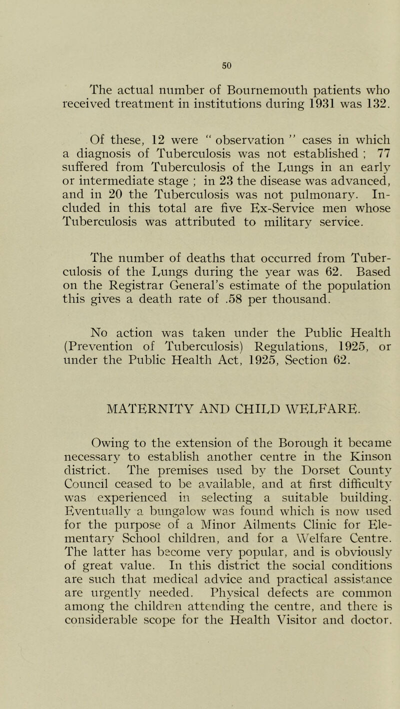 The actual number of Bournemouth patients who received treatment in institutions during 1931 was 132. Of these, 12 were “ observation ” cases in which a diagnosis of Tuberculosis was not established ; 77 suffered from Tuberculosis of the Lungs in an early or intermediate stage ; in 23 the disease was advanced, and in 20 the Tuberculosis was not pulmonary. In- cluded in this total are five Hx-Service men whose Tuberculosis was attributed to militar} service. The number of deaths that occurred from Tuber- culosis of the Lungs during the year was 62. Based on the Registrar General’s estimate of the population this gives a death rate of .58 per thousand. No action was taken under the Public Health (Prevention of Tuberculosis) Regulations, 1925, or under the Public Health Act, 1925, Section 62. MATERNITY AND CHILD WELFARE. Owing to the extension of the Borough it became necessary to establish another centre in the Kinson district. The premises used by the Dorset County Council ceased to be available, and at first difficiilty was experienced in selecting a suitable building. Eventually a bungalow was found which is now used for the purpose of a Minor Ailments Clinic for Ele- mentary School children, and for a Welfare Centre. The latter has become very popular, and is obviously of great value. In this district the social conditions are such that medical advice and practical assistance are urgenth needed. Physical defects are common among the children attending the centre, and there is considerable scope for the Health Visitor and doctor.