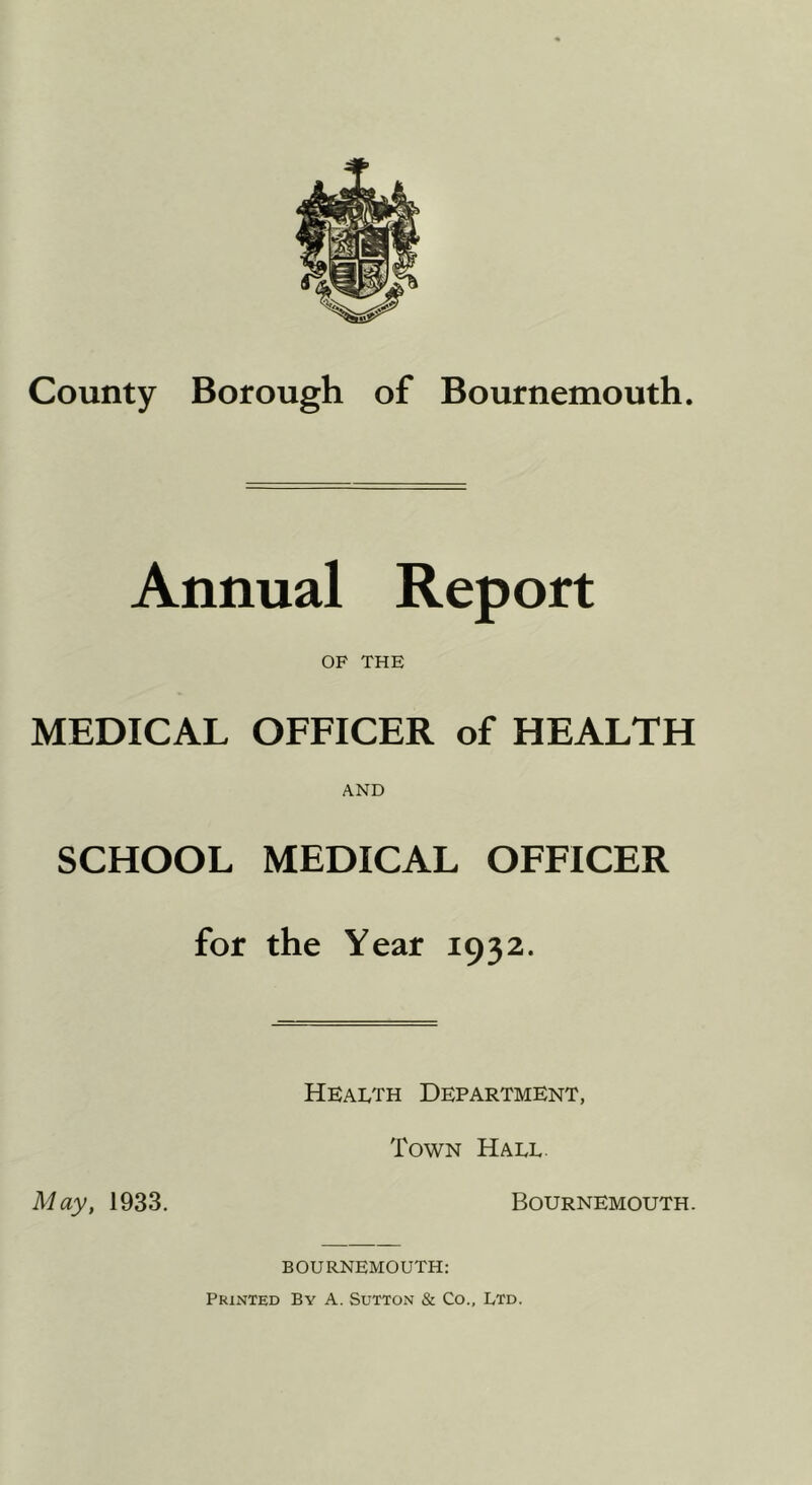 County Borough of Bournemouth. Annual Report OF THE MEDICAL OFFICER of HEALTH AND SCHOOL MEDICAL OFFICER for the Year 1932. Health Department, Town Hall May, 1933. Bournemouth. BOURNEMOUTH: Printed By A. Sutton & Co., Ltd.