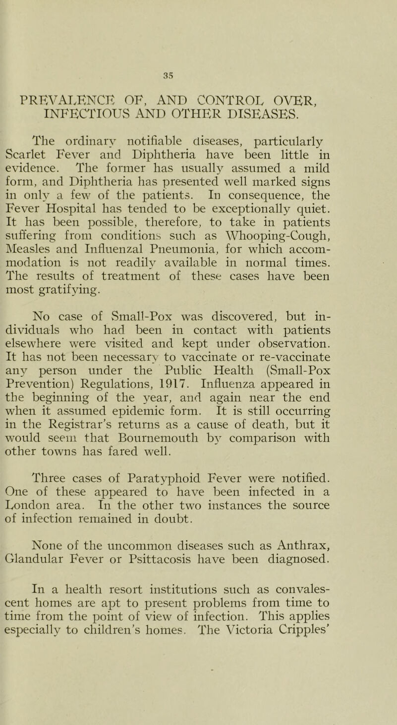 PRKVALKNCK OF, AND CONTROL OVER, INFECTIOUS AND OTHER DISEASES. The ordinary notifiable diseases, particularly Scarlet Fever and Diphtheria have been little in evidence. The former has usually assumed a mild form, and Diphtheria has presented well marked signs in only a few of the patients. In consequence, the Fever Hospital has tended to be exceptionally quiet. It has been possible, therefore, to take in patients suffering from conditions such as Whooping-Cough, IMeasles and Influenzal Pneumonia, for which accom- modation is not readily available in normal times. The results of treatment of these cases have been most gratifying. No case of vSmall-Pox was discovered, but in- dividuals who had been in contact with patients elsewhere were visited and kept under observation. It has not been necessary to vaccinate or re-vaccinate any person under the Public Health (Small-Pox Prevention) Regulations, 1917. Influenza appeared in the beginning of the year, and again near the end when it assumed epidemic form. It is still occurring in the Registrar’s returns as a cause of death, but it would seem that Bournemouth by comparison with other towns has fared well. Three cases of Paratyphoid Fever were notified. One of these appeared to have been infected in a London area. In the other two instances the source of infection remained in doubt. None of the uncommon diseases such as Anthrax, Glandular Fever or Psittacosis have been diagnosed. In a health resort institutions such as convales- cent homes are apt to present problems from time to time from the point of view of infection. This applies especially to children’s homes. The Victoria Cripples’