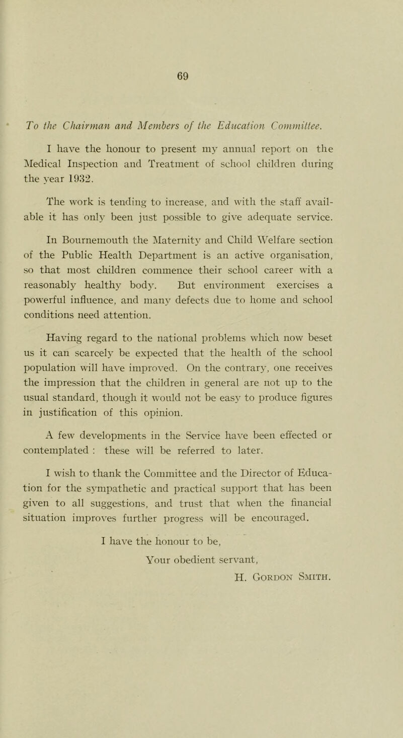 To the Chairman and Members of the Education Committee. I have the honour to present my annual report on the IMedical Inspection and Treatment of school children during the year 1932. The work is tending to increase, and with the staff a\'ail- able it has onlj- been just possible to give adequate service. In Bournemouth the IMaternit) and Child Welfare section of the Public Health Department is an active organisation, so that most children commence their school career with a reasonably healthy bod}. But environment exercises a powerful inflirence, and many defects due to home and school conditions need attention. Having regard to the national problems which now beset us it can scarcely be expected that the health of the school population will have improved. On the contrary, one receives the impression that the children in general are not up to the usual standard, though it would not be easy to produce figures in justification of this opinion. A few developments in the Service have been effected or contemplated : these will be referred to later. I wish to thank the Committee and the Director of Educa- tion for the sympathetic and practical support that has been given to all suggestions, and trust that when the financial situation improves further progress will be encouraged. I have the honour to be, Your obedient servant, H. Gordon Smith.