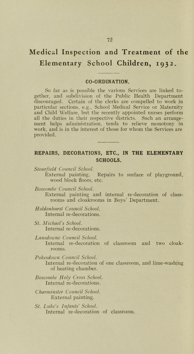 Medical Inspection and Treatment of the Elementary School Children, 1932. CO-ORDINATION. So far as is possible the various Services are linked to- gether, and subdivision of the Public Health Department discouraged. Certain of the clerks are compelled to work in particular sections, e.g.. School ]\Iedical vService or Maternity and Child Welfare, but the recently appointed nurses perform all the duties in their respective districts. vSuch an arrange- ment helps administration, tends to relieve monotony in work, and is in the interest of those for whom the Services are provided. REPAIRS, DECORATIONS, ETC., IN THE ELEMENTARY SCHOOLS. Stourfield Council School. External painting. Repairs to surface of playground, wood block floors, etc. Boscomhe Council School. External painting and internal re-decoration of class- rooms and cloakrooms in Bo)'s’ Department. Holdenhurst Council School. Internal re-decorations. St. Michael’s School. Internal re-decorations. Lansdoitme Council School. Internal re-decoration of classroom and two cloak- rooms. Pokesdoim Council School. Internal re-decoration of one classroom, and lime-washing of heating chamber. Boscomhe Holy Cross School. Internal re-decorations. Chavminster Council School. External painting. St. Luke’s Infants’ School. Internal re-decoration of classroom.