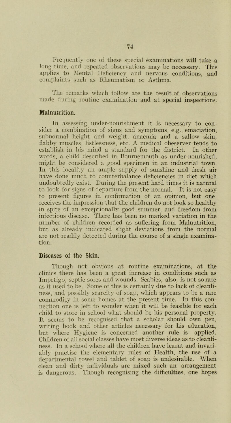 I'reqiiently one of these special examinations will take a long time, and repeated observations may be necessarj'. This applies to Mental Deficiency and nervous conditions, and complaints such as Rhenmatism or Asthma. The remarks which follow are the result of observations made during routine examination and at special inspections. Malnutrition. In assessing under-nourishment it is necessary to con- sider a combination of signs and symptoms, e.g., emaciation, subnormal height and weight, anaemia and a sallow skin, flabb} muscles, li.stlessness, etc. A medical obeserver tends to establish in his mind a standard for the district. In other words, a child described in Bournemouth as under-nourished, might be considered a good specimen in an industrial town. In this locality an ample supply of sunshine and fresh air have done much to counterbalance deficiencies in diet which undoubtedly exist. During the present hard times it is natural to look for signs of departure from the normal. It is not easy to iDresent figtires in confirmation of an opinion, but one receives the impression that the children do not look so healthy in spite of an exceptionally good summer, and freedom from infectious disease. There has been no marked variation in the number of children recorded as suffering from Malnutrition, but as already indicated slight deviations from the normal are not readily detected during the course of a single examina- tion. Diseases of the Skin. Though not obvious at routine examinations, at the clinics there has been a great increase in conditions such as Impetigo, septic sores and wounds. Scabies, also, is not so rare as it used to be. Some of this is certain!} due to lack of cleanli- ness, and possibly scarcity of soap, which appears to be a rare commodity in some homes at the present time. In this con- nection one is left to wonder when it will be feasible for each child to store in school what should be his personal property. It seems to be recognised that a scholar should own pen, writing book and other articles necessary for his education, but where Hygiene is concerned another rule is applied. Children of all social classes have most diverse ideas as to cleanli- ness. In a school where all the children have learnt and invari- ably practise the elementary rides of Health, the use of a departmental towel and tablet of soap is undesirable. When clean and dirty individuals are mixed such an arrangement is dangerous. Though recognising the difficulties, one hopes