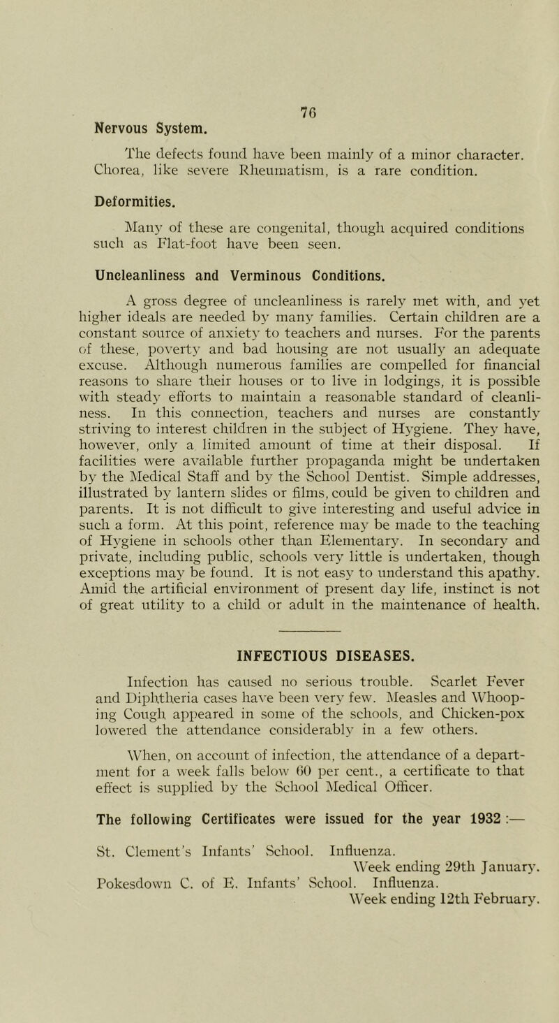 7G Nervous System. The defects found have been mainly of a minor character. Chorea, like severe Rheumatism, is a rare condition. Deformities, iMan}’ of these are congenital, though acquired conditions such as Flat-foot have been seen. Uncleanliness and Verminous Conditions. A gross degree of uncleanliness is rarely met with, and yet higher ideals are needed by many families. Certain children are a constant source of anxiety to teachers and nurses. For the parents of these, poverty and bad housing are not usuallj' an adequate excuse. Although numerous families are compelled for financial reasons to share their houses or to live in lodgings, it is possible with stead}- efforts to maintain a reasonable standard of cleanli- ness. In this connection, teachers and nurses are constantly striving to interest children in the subject of Hj-giene. They have, however, only a limited amount of time at their disposal. If facilities were available further propaganda might be undertaken by the Medical Staff and by the School Dentist. Simple addresses, illu.strated by lantern slides or films, could be given to children and parents. It is not difficult to give interesting and useful advice in such a form. At this point, reference may be made to the teaching of HA’giene in schools other than Elementary. In secondary and private, including public, schools very little is undertaken, though exceptions may be found. It is not easy to understand this apathy. Amid the artificial environment of present day life, instinct is not of great utility to a child or adult in the maintenance of health. INFECTIOUS DISEASES. Infection has caused no serious trouble. Scarlet Fever and Diphtheria cases have been very few. IMeasles and Whoop- ing Cough appeared in some of the schools, and Chicken-pox lowered the attendance considerably in a few others. When, on account of infection, the attendance of a depart- ment for a week falls below (iO per cent., a certificate to that effect is supplied by the School IMedical Officer. The following Certificates were issued for the year 1932 :— St. Clement’s Infants’ vSchool. Influenza. Week ending 29th January. Pokesdown C. of E. Infants’ School. Influenza. Week ending I2th February.