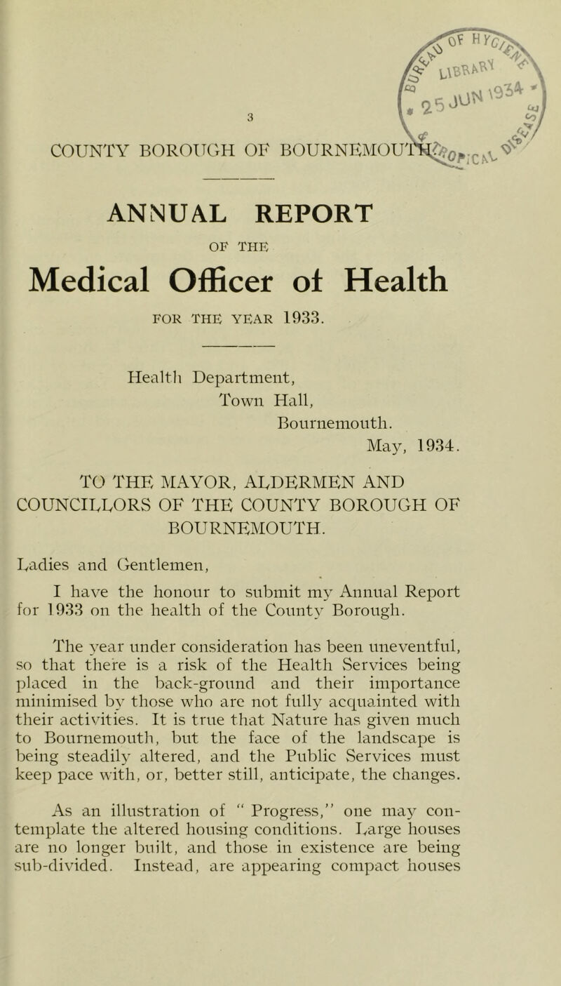 ANNUAL REPORT OF THE Medical Officer of Health FOR THE YEAR 1933. Health Department, Town Hall, Bournemouth. May, 1934. TO THE MAYOR, AUDERMEN AND COUNCIEEORS OF THE COUNTY BOROUGH OF BOURNEMOUTH. Fadies and Gentlemen, I have the honour to submit my Annual Report for 1933 on the health of the County Borough. The year under consideration has been uneventful, so that there is a risk of the Health Services being placed in the back-ground and their importance minimised by those who are not fully acquainted with their activities. It is true that Nature has given much to Bournemouth, but the face of the landscape is being steadily altered, and the Public Services must keep pace with, or, better still, anticipate, the changes. As an illustration of “ Progress,” one may con- template the altered housing conditions. Uarge houses are no longer built, and those in existence are being sub-divided. Instead, are appearing compact houses