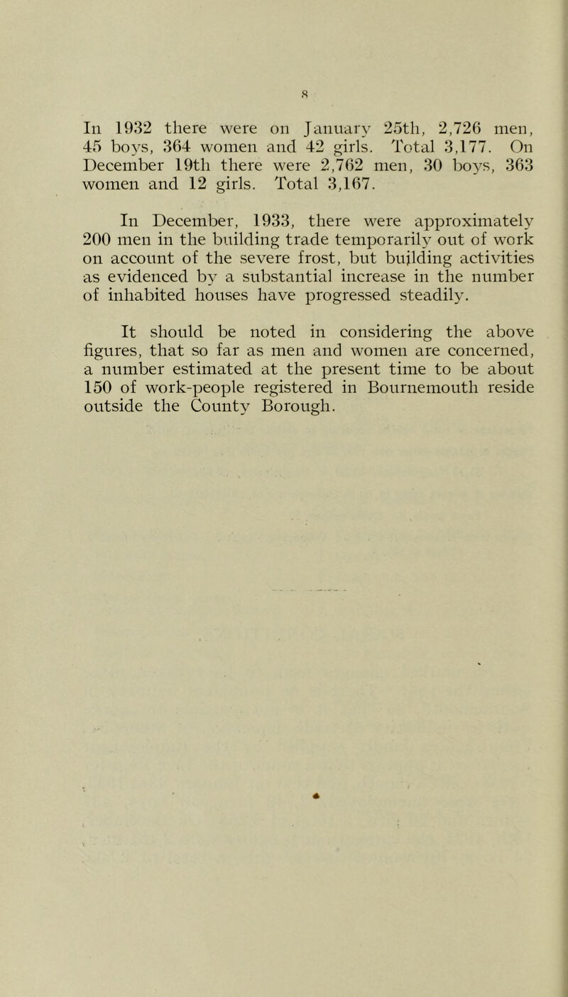 s In 1932 there were on January 25th, 2,726 men, 45 boys, 364 women and 42 girls. Total 3,177. On December 19th there were 2,762 men, 30 boys, 363 women and 12 girls. Total 3,167. In December, 1933, there were approximately 200 men in the building trade temporarily out of work on account of the severe frost, but bujlding activities as evidenced by a substantial increase in the number of inhabited houses have progressed steadily. It should be noted in considering the above figures, that so far as men and women are concerned, a number estimated at the present time to be about 150 of work-people registered in Bournemouth reside outside the County Borough.