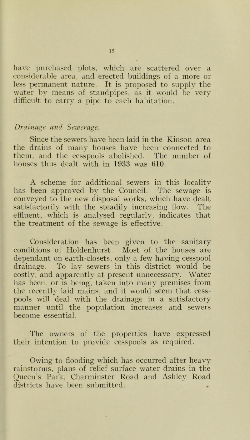 have purchased plots, which are scattered over a considerable area, and erected buildings of a more or less permanent nature. It is proposed to supply the water by means of standpipes, as it would be very difficult to carry a pipe to each habitation. Drainage and Sewerage. Since the sewers have been laid in the Kinson area the drains of many houses have been connected to them, and the cesspools abolished. The number of houses thus dealt with in 1933 was 610. A scheme for additional sewers in this locality has been approved by the Council. The sewage is conveyed to the new disposal works, which have dealt satisfactorily with the steadily increasing flow. The effluent, which is analysed regularly, indicates that the treatment of the sewage is effective. Consideration has been given to the sanitary conditions of Holdenhurst. Most of the houses are dependant on earth-closets, only a few having cesspool drainage. To lay sewers in this district would be costly, and apparently at present unnecessary. Water has been. or is being, taken into many premises from the recently laid mains, and it would seem that cess- pools will deal with the drainage in a satisfactory manner until the population increases and sewers become essential. The owners of the properties have expressed their intention to provide cesspools as required. Owing to flooding which has occurred after heav3r rainstorms, plans of relief surface water drains in the Queen’s Park, Charminster Road and Ashley Road districts have been submitted.