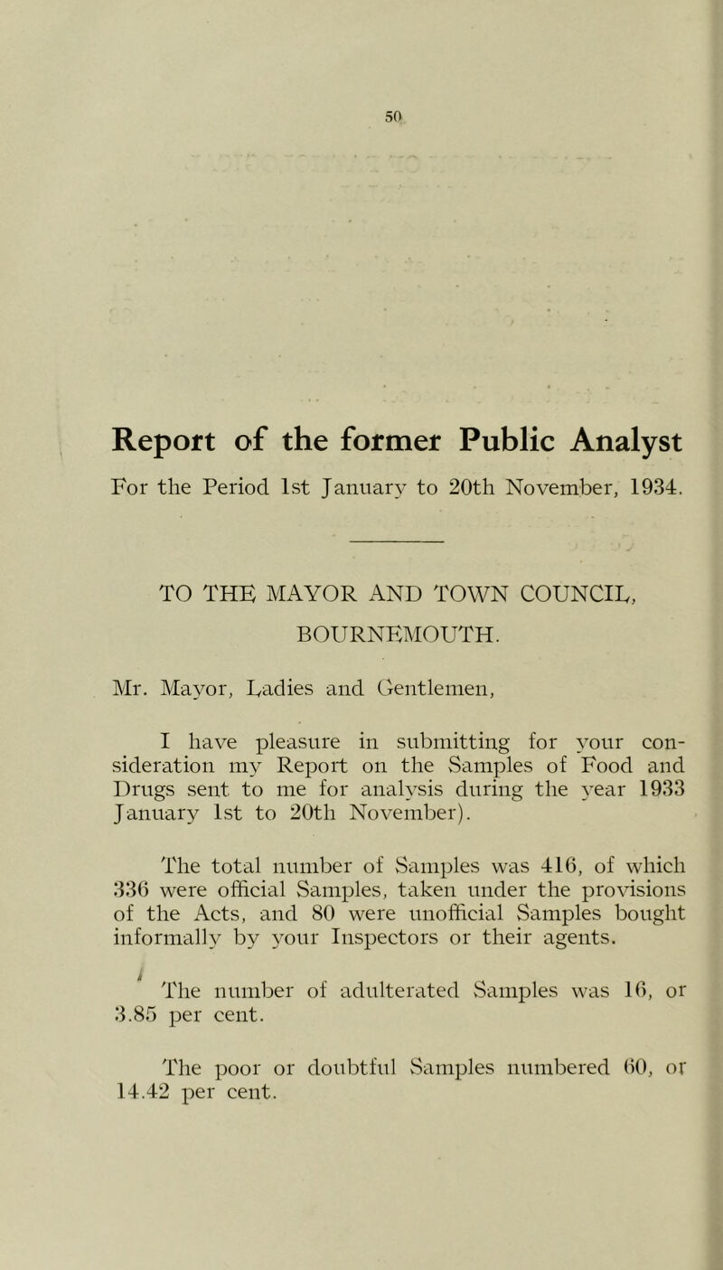 Report of the former Public Analyst For the Period 1st January to 20th November, 1934. TO THE MAYOR AND TOWN COUNCIL, BOURNEMOUTH. Mr. Mayor, Ladies and Gentlemen, I have pleasure in submitting for your con- sideration my Report on the Samples of Food and Drugs sent to me for analysis during the year 1933 January 1st to 20th November). The total number of Samples was 416, of which 336 were official Samples, taken under the provisions of the Acts, and 80 were unofficial Samples bought informally by your Inspectors or their agents. The number of adulterated Samples was 16, or 3.85 per cent. The poor or doubtful Samples numbered 60, or 14.42 per cent.