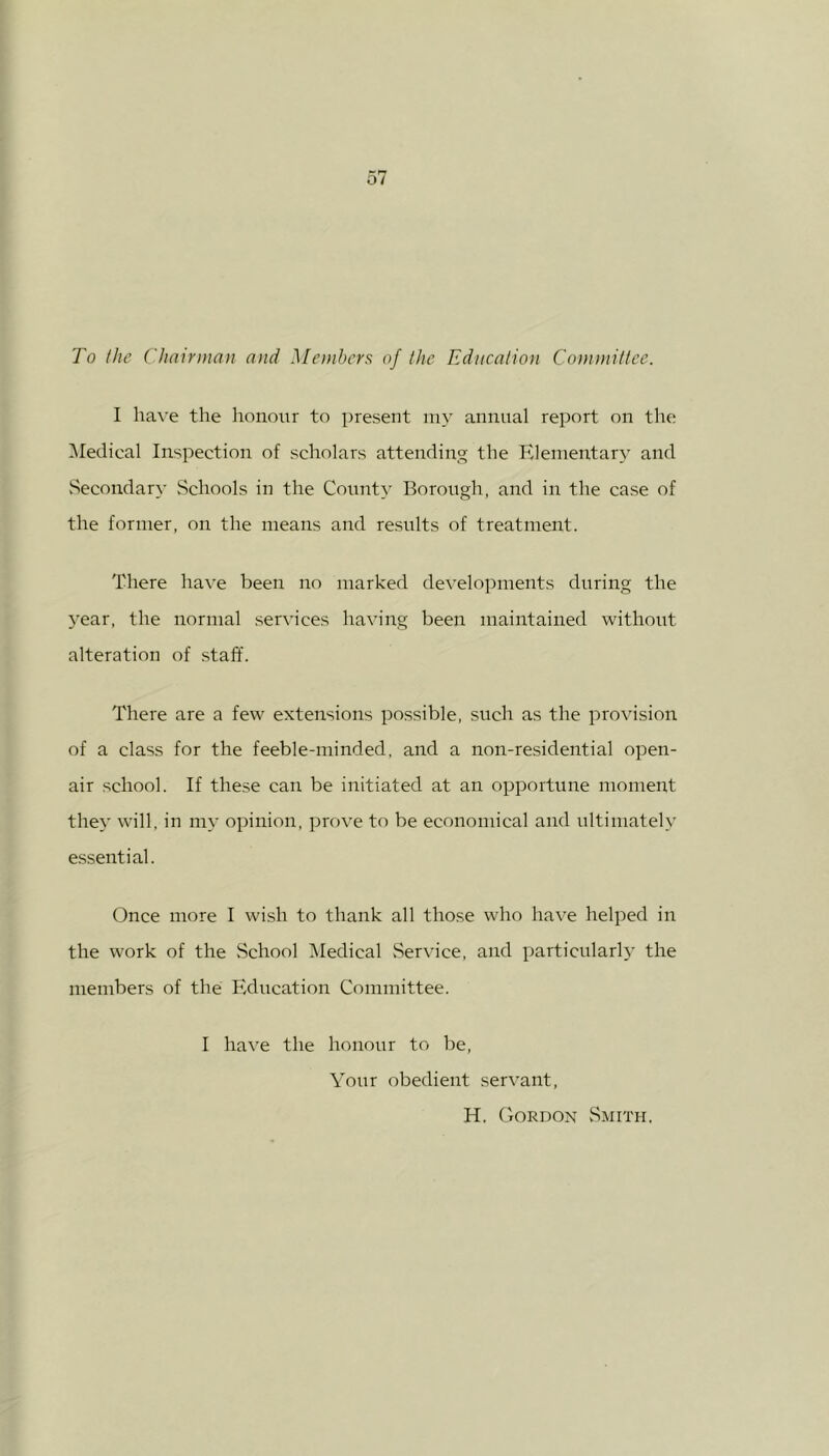 To the Chairman and Members of the Education Committee. I have the honour to present my annual report on the Medical Inspection of scholars attending the Elementary and Secondary Schools in the County Borough, and in the case of the former, on the means and results of treatment. There have been no marked developments during the year, the normal services having been maintained without alteration of staff. There are a few extensions possible, such as the provision of a class for the feeble-minded, and a non-residential open- air school. If these can be initiated at an opportune moment they will, in my opinion, prove to be economical and ultimately essential. Once more I wish to thank all those who have helped in the work of the School Medical Service, and particularly the members of the Education Committee. I have the honour to be, Your obedient servant, H. Gordon Smith.