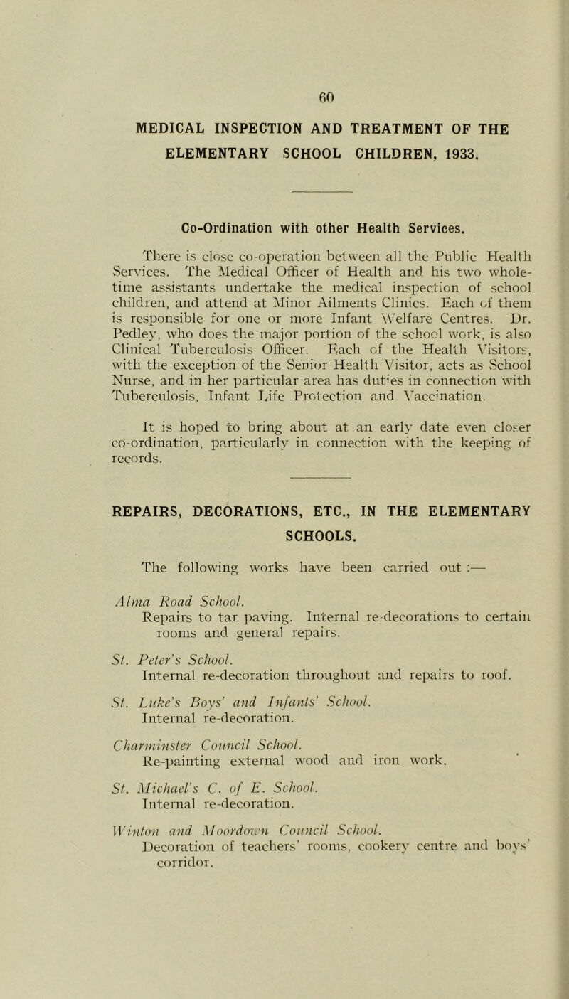 MEDICAL INSPECTION AND TREATMENT OF THE ELEMENTARY SCHOOL CHILDREN, 1933. Co-Ordination with other Health Services. There is close co-operation between all the Public Health Services. The Medical Officer of Health and his two whole- time assistants undertake the medical inspection of school children, and attend at Minor Ailments Clinics. Each of them is responsible for one or more Infant Welfare Centres. Dr. Pedley, who does the major portion of the school work, is also Clinical Tuberculosis Officer. Each of the Health Visitors, with the exception of the Senior Health Visitor, acts as .School Nurse, and in her particular area has duties in connection with Tuberculosis, Infant Life Protection and Vaccination. It is hoped to bring about at an early date even closer co-ordination, particularly in connection with the keeping of records. REPAIRS, DECORATIONS, ETC., IN THE ELEMENTARY SCHOOLS. The following works have been carried out :— Alma Road School. Repairs to tar paving. Internal re decorations to certain rooms and general repairs. St. Peter’s School. Internal re-decoration throughout and repairs to roof. St. Luke’s Boys’ and Infants' School. Internal re-decoration. Charminster Council School. Re-painting external wood and iron work. St. Michael’s C. of E. School. Internal re-deco ration. Winton and Moordown Council School. Decoration of teachers’ rooms, cookery centre and boys’ corridor.