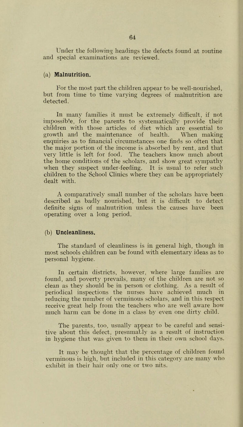 Under the following headings the defects found at routine and special examinations are reviewed. (a) Malnutrition. I'or the most part the children appear to be well-nourished, but from time to time varying degrees of malnutrition are detected. In many families it must be extremely difficult, if not impossible, for the parents to systematically provide their children with those articles of diet which are essential to growth and the maintenance of health. When making enquiries as to financial circumstances one finds so often that the major portion of the income is absorbed by rent, and that very little is left for food. The teachers know much about the home conditions of the scholars, and show great sympathy when they suspect under-feeding. It is usual to refer such children to the School Clinics where they can be appropriately dealt with. A comparatively small number of the scholars have been described as badly nourished, but it is difficult to detect definite signs of malnutrition unless the causes have been operating over a long period. (b) Uncleanliness. The standard of cleanliness is in general high, though in most schools children can be found with elementary ideas as to personal hygiene. In certain districts, however, where large families are found, and poverty prevails, many of the children are not so clean as they should be in person or clothing. As a result of periodical inspections the nurses have achieved much in reducing the number of verminous scholars, and in this respect receive great help from the teachers who are well aware how much harm can be done in a class by even one dirty child. The parents, too, usually appear to be careful and sensi- tive about this defect, presumably as a result of instruction in hygiene that was given to them in their own school days. It may be thought that the percentage of children found verminous is high, but included in this category are many who exhibit in their hair only one or two nits.