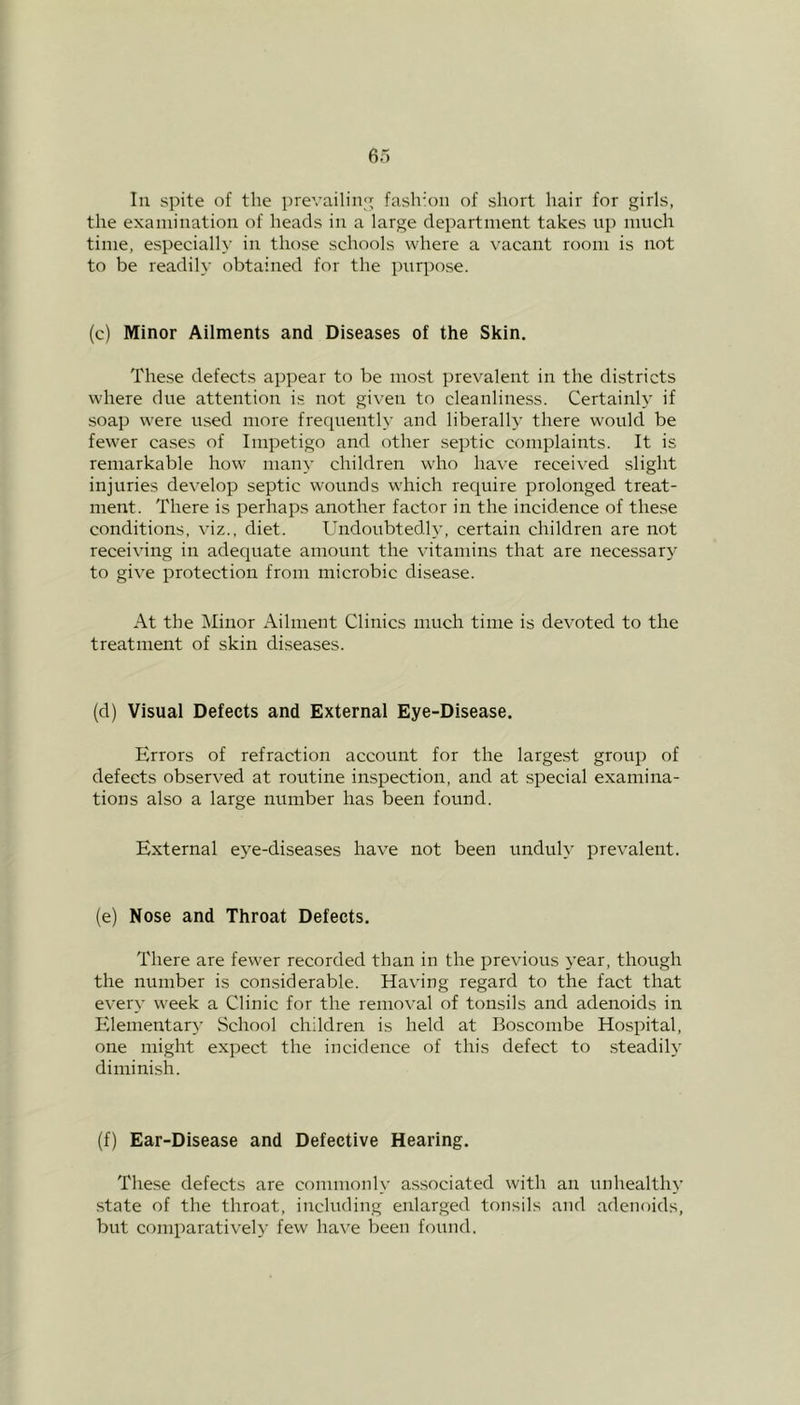 In spite of the prevailing fashion of short hair for girls, the examination of heads in a large department takes up much time, especially in those schools where a vacant room is not to be readily obtained for the purpose. (c) Minor Ailments and Diseases of the Skin. These defects appear to be most prevalent in the districts where due attention is not given to cleanliness. Certainly if soap were used more frequently and liberally there would be fewer cases of Impetigo and other septic complaints. It is remarkable how many children who have received slight injuries develop septic wounds which require prolonged treat- ment. There is perhaps another factor in the incidence of these conditions, viz., diet. Undoubtedly, certain children are not receiving in adequate amount the vitamins that are necessary to give protection from microbic disease. At the Minor Ailment Clinics much time is devoted to the treatment of skin diseases. (d) Visual Defects and External Eye-Disease. Errors of refraction account for the largest group of defects observed at routine inspection, and at special examina- tions also a large number has been found. External eye-diseases have not been unduly prevalent. (e) Nose and Throat Defects. There are fewer recorded than in the previous year, though the number is considerable. Having regard to the fact that every week a Clinic for the removal of tonsils and adenoids in Elementary School children is held at Boscombe Hospital, one might expect the incidence of this defect to steadily diminish. (f) Ear-Disease and Defective Hearing. These defects are commonly associated with an unhealthy state of the throat, including enlarged tonsils and adenoids, but comparatively few have been found.