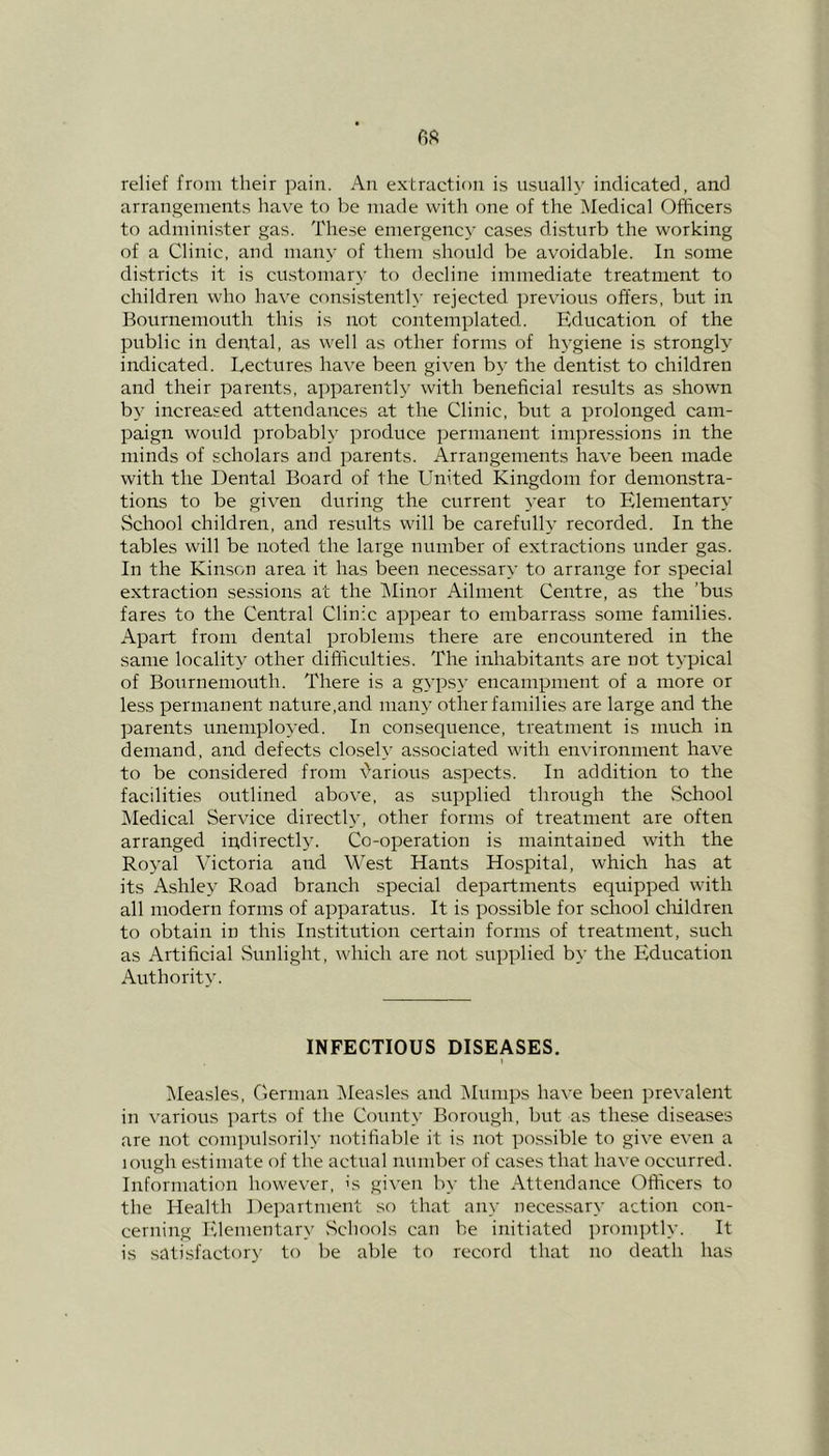 relief from their pain. An extraction is usually indicated, and arrangements have to be made with one of the Medical Officers to administer gas. These emergency cases disturb the working of a Clinic, and many of them should be avoidable. In some districts it is customary to decline immediate treatment to children who have consistently rejected previous offers, but in Bournemouth this is not contemplated. Education of the public in dental, as well as other forms of hygiene is strongly indicated. Lectures have been given by the dentist to children and their parents, apparently with beneficial results as shown by increased attendances at the Clinic, but a prolonged cam- paign would probably produce permanent impressions in the minds of scholars and parents. Arrangements have been made with the Dental Board of the United Kingdom for demonstra- tions to be given during the current year to Elementary School children, and results will be carefully recorded. In the tables will be noted the large number of extractions under gas. In the Kinson area it has been necessary to arrange for special extraction sessions at the Minor Ailment Centre, as the ’bus fares to the Central Clinic appear to embarrass some families. Apart from dental problems there are encountered in the same locality other difficulties. The inhabitants are not typical of Bournemouth. There is a gypsy encampment of a more or less permanent nature,and many other families are large and the parents unemployed. In consequence, treatment is much in demand, and defects closely associated with environment have to be considered from various aspects. In addition to the facilities outlined above, as supplied through the School Medical Service directly, other forms of treatment are often arranged indirectly. Co-operation is maintained with the Royal Victoria and West Hants Hospital, which has at its Ashley Road branch special departments equipped with all modern forms of apparatus. It is possible for school children to obtain in this Institution certain forms of treatment, such as Artificial Sunlight, which are not supplied by the Education Authority. INFECTIOUS DISEASES. 1 Measles, German Measles and Mumps have been prevalent in various parts of the County Borough, but as these diseases are not compulsorily notifiable it is not possible to give even a lough estimate of the actual number of cases that have occurred. Information however, is given by the Attendance Officers to the Health Department so that any necessary action con- cerning Elementary Schools can be initiated promptly. It is satisfactory to be able to record that no death has