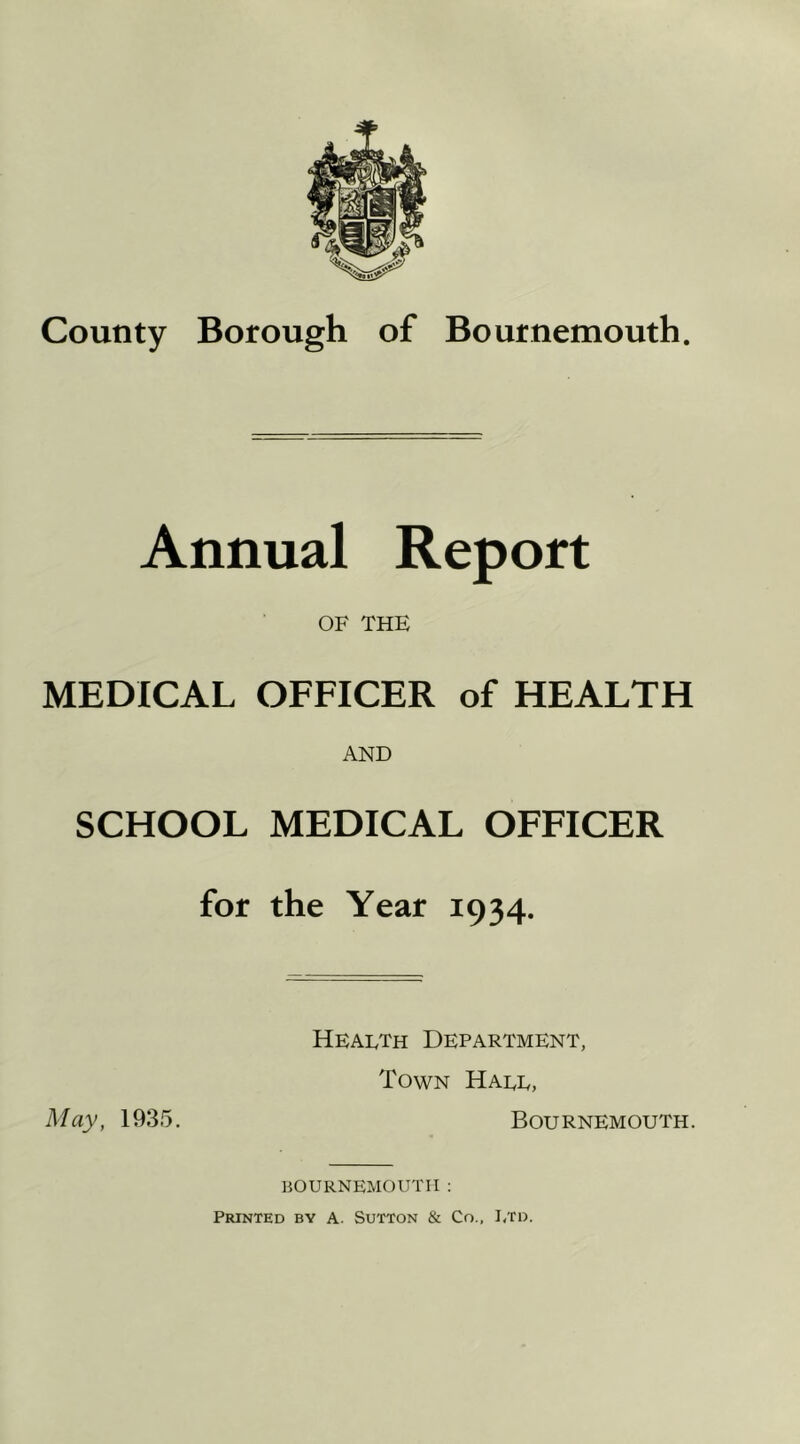 County Borough of Bournemouth. Annual Report OF THE MEDICAL OFFICER of HEALTH AND SCHOOL MEDICAL OFFICER for the Year 1934. Health Department, Town Hall, May, 1935. Bournemouth. BOURNEMOUTH: Printed by a. Sutton & Co., I/ro.