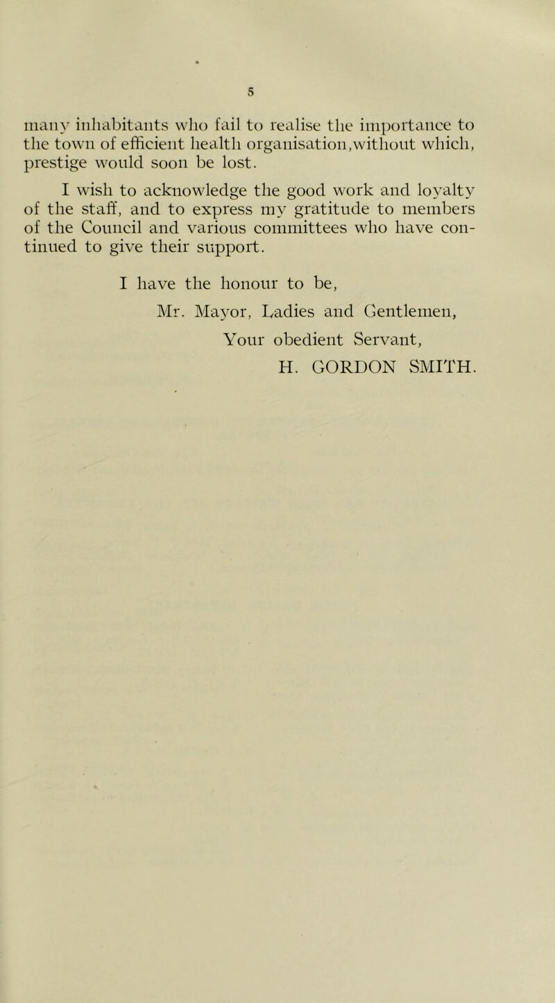 many inhabitants who fail to realise the importance to the town of efficient health organisation,without which, prestige would soon be lost. I wish to acknowledge the good work and loyalty of the staff, and to express my gratitude to members of the Council and various committees who have con- tinued to give their support. I have the honour to be, Mr. Mayor, Ladies and Gentlemen, Your obedient Servant, H. GORDON SMITH.