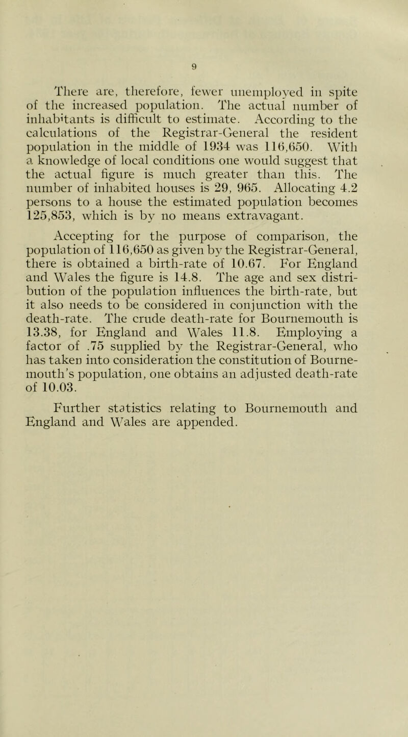 There are, therefore, fewer uiieiiiployecl in spite of the increcised population. The actual number of inhabitants is difficult to estimate. According to the calculations of the Registrar-General the resident population in the middle of 1934 was 11(1,650. With a knowledge of local conditions one would suggest that the actual figure is much greater than this. The number of inhabited houses is 29, 965. Allocating 4.2 persons to a house the estimated population becomes 125,853, which is by no means extravagant. Accepting for the purpose of comparison, the population of 116,650 as given by the Registrar-General, there is obtained a birth-rate of 10.67. For England and Wales the figure is 14.8. The age and sex distri- bution of the population influences the birth-rate, but it also needs to be considered in conjunction with the death-rate. The crude death-rate for Bournemouth is 13.38, for England and Wales 11.8. Employing a factor of .75 supplied by the Registrar-General, who has taken into consideration the constitution of Bourne- mouth’s population, one obtains an adjusted death-rate of 10.03. Further statistics relating to Bournemouth and England and Wales are appended.