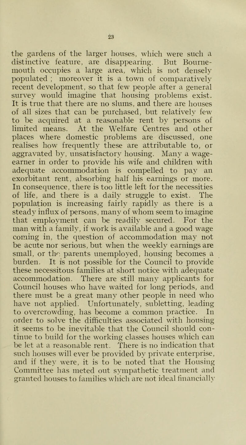 the gardens of the larger houses, which were such a distinctive feature, are disappearing. But Bourue- uiouth occupies a large area, which is not densely populated ; moreover it is a town of comparatively recent development, so that few people after a general survey would imagine that housing problems exist. It is true that there are no slums, and there are houses of all sizes that can be purchased, but relatively few to be acquired at a reasonable rent by persons of limited means. At the Welfare Centres and other places where domestic problems are discussed, one realises how frequently these are attributable to, or aggravated by, unsatisfactory housing. Many a wage- earner ill order to provide his wife and children with adequate accommodation is compelled to pay an exorbitant rent, absorbing half his earnings or more. In consequence, there is too little left for the necessities of life, and there is a daily struggle to exist. The population is increasing fairly rapidly as there is a steady influx of persons, many of whom seem to imagine that employment can be readily secured. For the man with a family, if work is available and a good wage coming in, the question of accommodation may not be acute nor serious, but when the weekl}^ earnings are small, or the parents unemployed, housing becomes a burden. It is not possible for the Council to provide these necessitous families at short notice with adequate accommodation. There are still many applicants for Council houses who have waited for long periods, and there must be a great many other people in need who have not applied. Unfortunately, subletting, leading to overcrowding, has become a common practice. In order to solve the difficulties associated with housing it seems to be inevitable that the Council should con- tinue to build for the working classes houses which can be let at a reasonable rent. There is no indication that such houses will ever be provided by private enterprise, and if they were, it is to be noted that the Housing Committee has meted out sympathetic treatment and granted houses to families which are not ideal financially