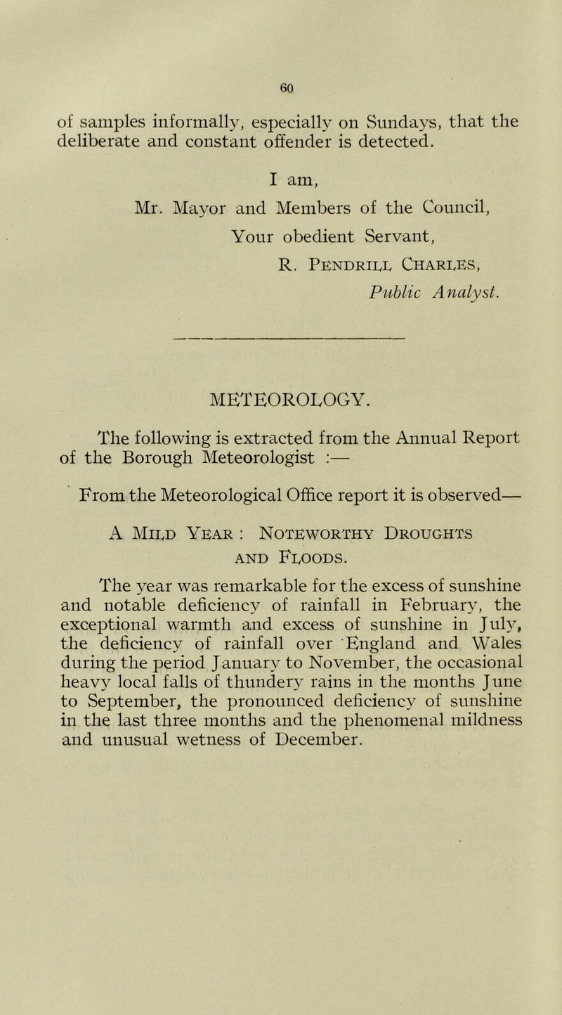 of samples informally, especially on Sundays, that the deliberate and constant offender is detected. I am, Mr. Mayor and Members of the Council, Your obedient Servant, R. PENDRII.L Charles, Public Analyst. METEOROLOGY. The following is extracted from the Annual Report of the Borough Meteorologist :— From the Meteorological Office report it is observed— A Mild Year : Noteworthy Droughts AND Floods. The year was remarkable for the excess of sunshine and notable deficiency of rainfall in February, the exceptional warmth and excess of sunshine in July, the deficiency of rainfall over England and Wales during the period J anuary to November, the occasional heavy local falls of thundery rains in the months June to September, the pronounced deficiency of sunshine in the last three months and the phenomenal mildness and unusual wetness of December.