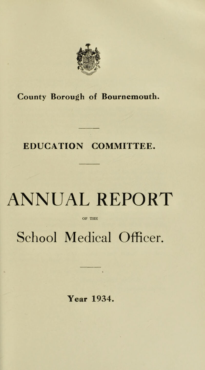 County Borough of Bournemouth. EDUCATION COMMITTEE. ANNUAL REPORT OF THE School Medical Officer. Year 1934.
