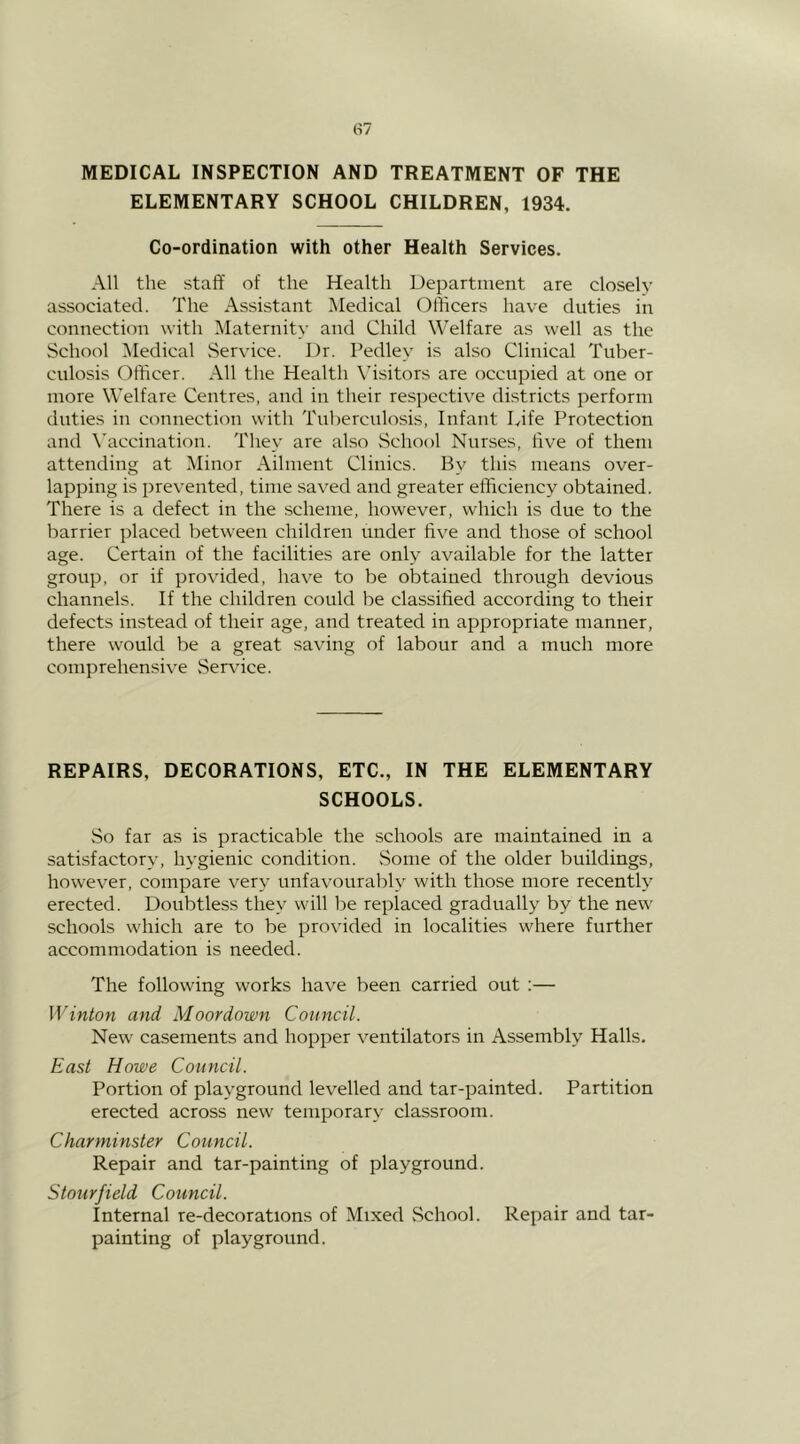 MEDICAL INSPECTION AND TREATMENT OF THE ELEMENTARY SCHOOL CHILDREN, 1934. Co-ordination with other Health Services. All the staff of the Health Department are closely associated. The Assistant Medical Officers have duties in connection with IMaternity and Child Welfare as well as the School IMedical Service. Dr. Pedley is also Clinical Tuber- culosis Officer. All the Health Visitors are occupied at one or more Welfare Centres, and in their respective districts perform duties in connection with Tnl)ercnlo.sis, Infant Life Protection and Vaccination. They are also vSchool Nurses, five of them attending at Minor Ailment Clinics. By this means over- lapping is prevented, time saved and greater efficiency obtained. There is a defect in the scheme, however, which is due to the barrier placed between children under five and those of school age. Certain of the facilities are only available for the latter group, or if provided, have to be obtained through devious channels. If the children could be classified according to their defects instead of their age, and treated in appropriate manner, there would be a great saving of labour and a much more comprehensive .Service. REPAIRS, DECORATIONS, ETC., IN THE ELEMENTARY SCHOOLS. So far as is practicable the schools are maintained in a satisfactory, hygienic condition. Some of the older buildings, however, compare very unfavourably with those more recently erected. Doubtless they will be replaced gradually by the new schools which are to be provided in localities w^here further accommodation is needed. The following works have been carried out ;— W inton and Moor down Council. New casements and hopper ventilators in Assembly Halls. East Howe Council. Portion of playground levelled and tar-painted. Partition erected across new temporary classroom. Charminster Council. Repair and tar-painting of playground. Stourfield Council. Internal re-decorations of Mixed .School. Repair and tar- painting of playground.