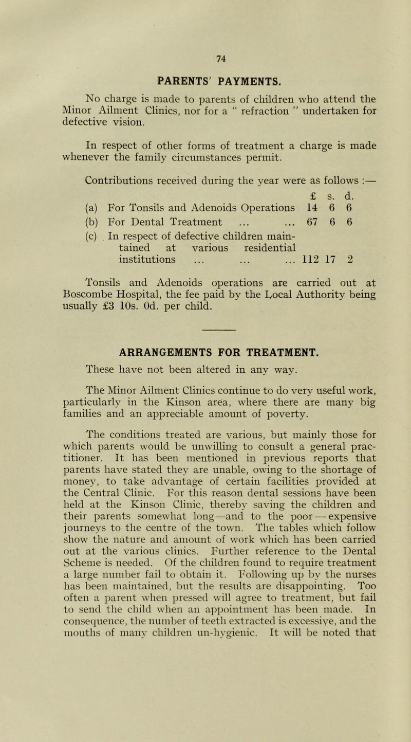 PARENTS’ PAYMENTS. No charge is made to parents of children who attend the Minor Ailment Clinics, nor for a “ refraction ” undertaken for defective vision. In respect of other forms of treatment a charge is made whenever the family circumstances permit. Contributions received during the year were as follows :— £ s. d. (a) For Tonsils and Adenoids Operations 14 6 6 (b) For Dental Treatment ... ... 67 6 6 (c) In respect of defective children main- tained at various residential institutions ... ... ... 112 17 2 Tonsils and Adenoids operations are carried out at Boscombe Hospital, the fee paid by the Focal Authority being usually £3 10s. Od. per child. ARRANGEMENTS FOR TREATMENT. These have not been altered in any way. The Minor Ailment Clinics continue to do very useful work, particularly in the Kinson area, where there are many big families and an appreciable amount of poverty. The conditions treated are various, but mainly those for which parents would be unwilling to consult a general prac- titioner. It has been mentioned in previous reports that parents have stated they are unable, owing to the shortage of money, to take advantage of certain facilities provided at the Central Clinic. For this reason dental sessions have been held at the Kinson Clinic, thereby saving the children and their parents somewhat long—and to the poor—-expensive journeys to the centre of the town. The tables which follow show the nature and amount of work which has been carried out at the various clinics. P'urther reference to the Dental .Scheme is needed. Of the children found to require treatment a large number fail to obtain it. b'ollowing up by the nurses has been maintained, but the results are disappointing. Too often a i^arent when ])ressed will agree to treatment, but fail to .send the child when an appointment has been made. In consecpience, the miml)er of teeth extracted is excessive, and the mouths of many children un-hygienic. It will be noted that