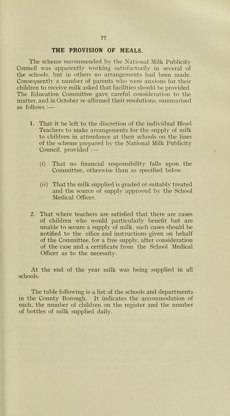 THE PROVISION OF MEALS. The scheme recommetuled by tlie National Milk Publicity Council was apparently working satisfactorily in several of the schools, but in others no arrangements had been made. Consequently a number of parents who were anxious for their children to receive milk asked that facilities should be provided. The Education Committee gave careful consideration to the matter, and in October re-afiirmed their resolutions, summarised as follows ;— 1. That it be left to the discretion of the individual Head Teachers to make arrangements for the supply of milk to children in attendance at their schools on the lines of the scheme prepared by the National Milk Publicity Council, provided :— (f) That no financial responsibility falls upon the Committee, otherwise than as specified below. (ii) That the milk supplied is graded or suitably treated and the source of supply approved by the vSchool Medical Officer. 2. That where teachers are satisfied that there are cases of children who would particularly benefit but are unable to secure a supply of milk, such cases should be notified to the office and instructions given on behalf of the Committee, for a free supply, after consideration of the case and a certificate from the School Medical Officer as to the necessity. At the end of the year milk was being supplied in all schools. The table following is a list of the schools and departments in the County Borough. It indicates the accommodation of each, the number of children on the register and the number of bottles of milk supplied daily.