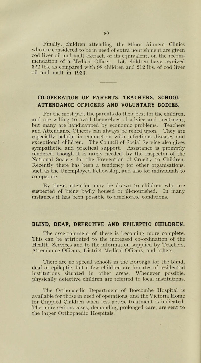 Finally, children attending the Minor Ailment Clinics who are considered to he in need of extra nourishment are given cod liver oil and malt extract, or its eciuivalent, on the recom- mendation of a Medical Officer. 15(5 children have received 322 lbs. as compared with 9S children and 212 lbs. of cod liver oil and malt in 1033. CO-OPERATION OF PARENTS, TEACHERS, SCHOOL ATTENDANCE OFFICERS AND VOLUNTARY BODIES. For the most part the parents do their best for the children, and are willing to avail themselves of advice and treatment, but many are handicapped by economic problems. Teachers and Attendance Officers can always be relied upon. They are especially helpful in connection with infectious diseases and exceptional children. The Council of .Social .Service also gives sympathetic and practical support. Assistance is promptly rendered, though it is rarely needed, by the Inspector of the National Society for the Prevention of Cruelty to Children. Recently there has been a tendency for other organisations, .such as the Unemployed Fellowship, and also for individuals to co-operate. By these, attention may be drawn to children who are suspected of being badly housed or ill-nourished. In many instances it has been possible to ameliorate conditions. BLIND, DEAF, DEFECTIVE AND EPILEPTIC CHILDREN. The ascertainment of these is becoming more complete. This can be attributed to the increased co-ordination of the Health .Services and to the information supplied by Teachers, Attendance Officers, District IMedical Officers, and others. There are no special schools in the Borough for the blind, deaf or epileptic, but a few children are inmates of residential institutions situated in other areas. M’henever possible, physically defective children are referred to local institutions. The Orthopaedic I )epartment of Boscombe Hospital is available for those in need of operations, and the Mctoria Home for Cri])i)led Children when le.ss active treatment is indicated. The more serious ca.ses, demaudiug prolonged care, are sent to the larger Orthopaedic Hospitals.