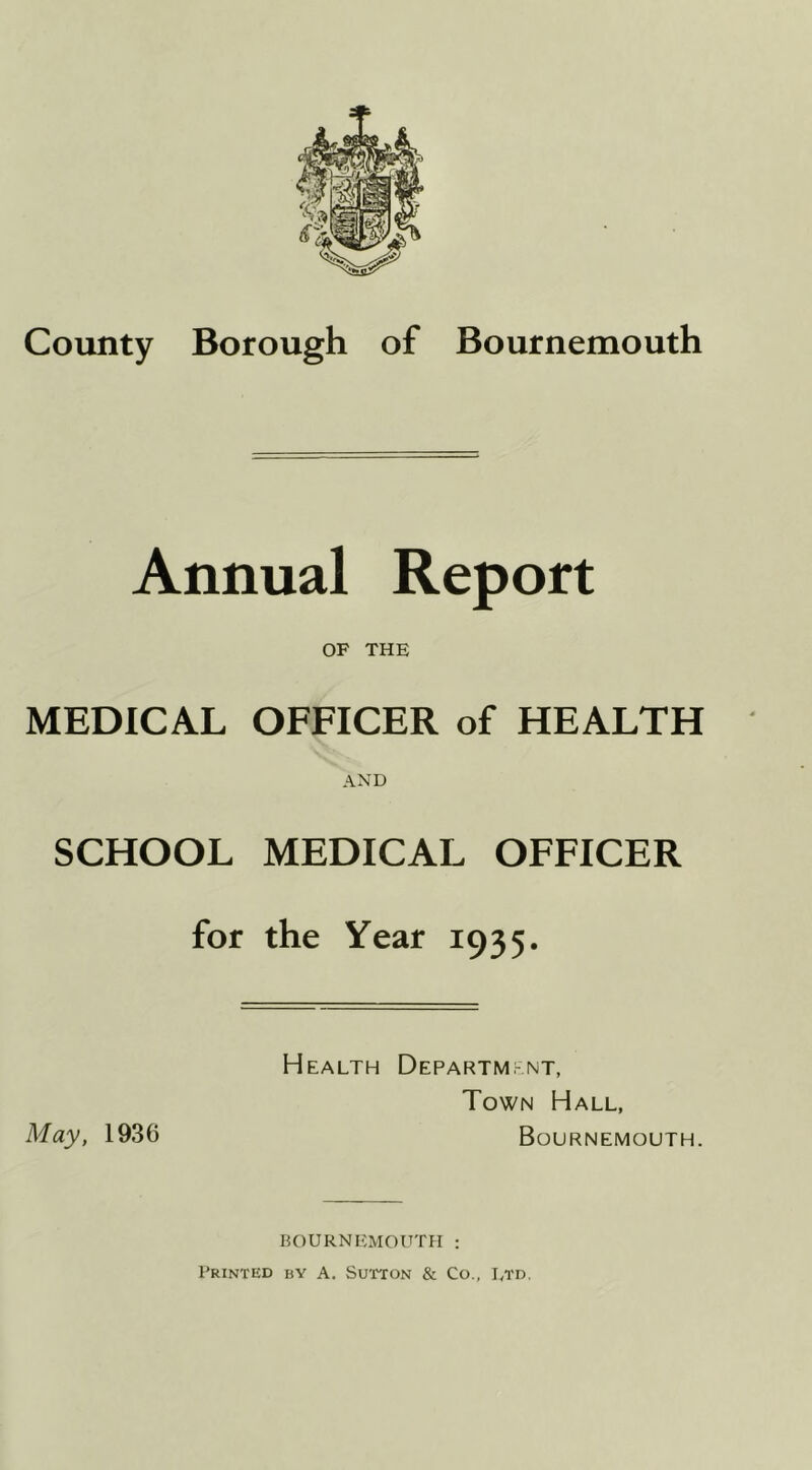 County Borough of Bournemouth Annual Report OF THE MEDICAL OFFICER of HEALTH AND SCHOOL MEDICAL OFFICER for the Year 1935. Health Departmt^nt, Town Hall, May, 1936 Bournemouth. BOURNEMOUTH : Printed by A. Sutton & Co., Ltd,