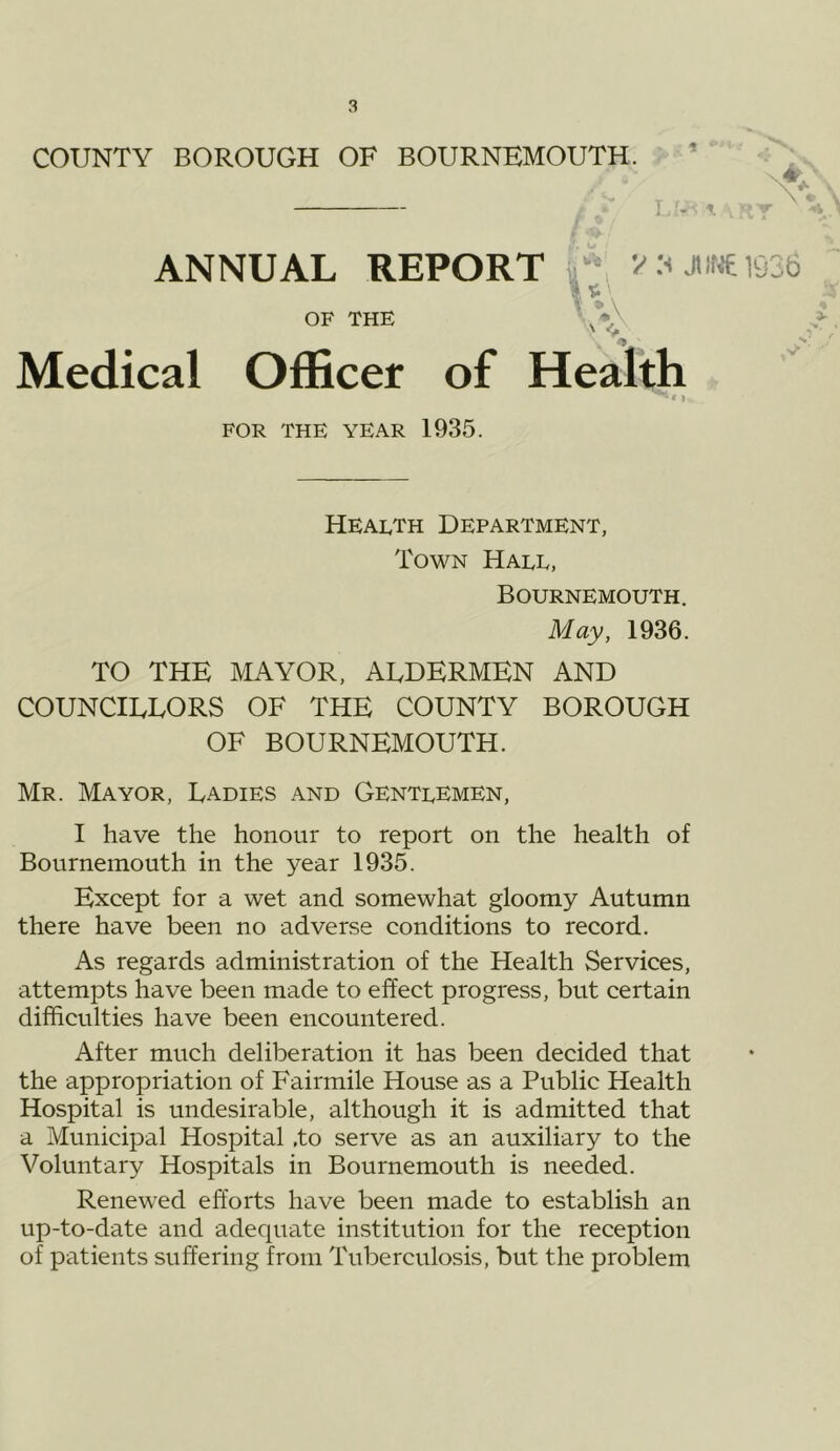 COUNTY BOROUGH OF BOURNEMOUTH. ^ ’ _/■ L/,-., ANNUAL REPORT J>i'«l036 r*\ OF THE Medical Officer of Health FOR THE year 1935. Health Department, Town Hall, Bournemouth. May, 1936. TO THE MAYOR, ALDERMEN AND COUNCILLORS OF THE COUNTY BOROUGH OF BOURNEMOUTH. Mr. Mayor, Ladies and Gentlemen, I have the honour to report on the health of Bournemouth in the year 1935. Except for a wet and somewhat gloomy Autumn there have been no adverse conditions to record. As regards administration of the Health Services, attempts have been made to effect progress, but certain difficulties have been encountered. After much deliberation it has been decided that the appropriation of Fairmile House as a Public Health Hospital is undesirable, although it is admitted that a Municipal Hospital .to serve as an auxiliary to the Voluntary Hospitals in Bournemouth is needed. Renewed efforts have been made to establish an up-to-date and adequate institution for the reception of patients suffering from Tuberculosis, but the problem