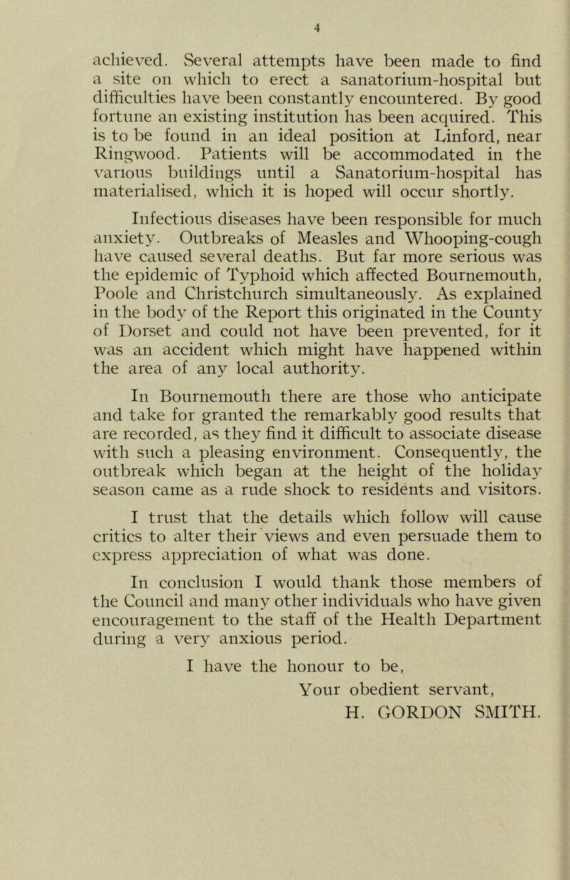 achieved. vSeveral attempts have been made to find a .site on which to erect a sanatorium-hospital but difiiculties have been constantly encountered. B} good fortune an existing institution has been acquired. This is to be found in an ideal position at Linford, near Ringwood. Patients will be accommodated in the \arious buildings until a Sanatorium-hospital has materialised, which it is hoped will occur shortly. Infectious diseases have been responsible for much anxiety. Outbreaks of Measles and Whooping-cough have caused several deaths. But far more serious was the epidemic of Typhoid which affected Bournemouth, Poole and Christchurch simultaneously. As explained in the body of the Report this originated in the County of Dorset and could not have been prevented, for it was an accident which might have happened within the area of any local authority. In Bournemouth there are those who anticipate and take for granted the remarkably good results that are recorded, as they find it difficult to associate disease with such a pleasing environment. Consequently, the outbreak which began at the height of the holiday season came as a rude shock to residents and visitors. I trust that the details which follow will cause critics to alter their views and even persuade them to express appreciation of what was done. In conclusion I would thank those members of the Council and many other individuals who have given encouragement to the staff of the Health Department during a very anxious period. I have the honour to be. Your obedient servant, H. GORDON SMITH.