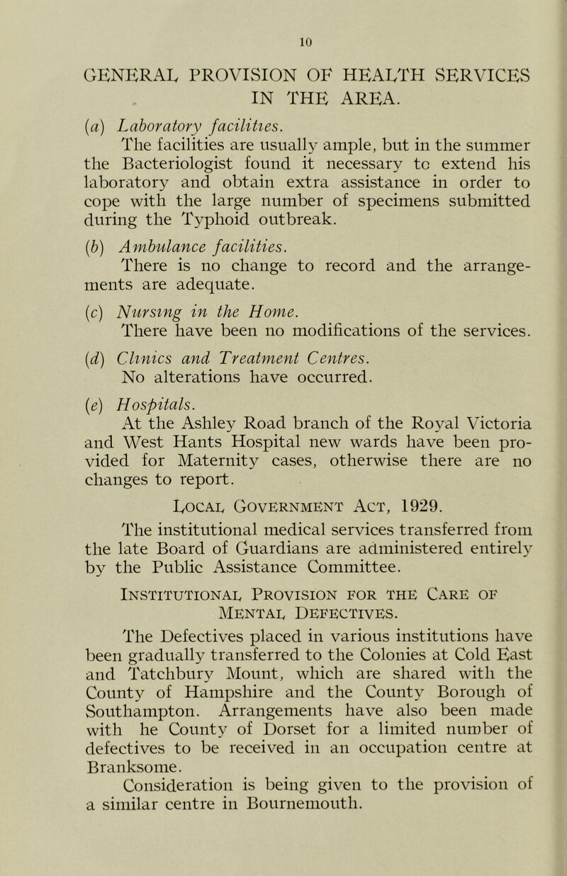 GENERAL PROVISION OF HEALTH SERVICES IN THE AREA. [a) Laboratory facilities. The facilities are usually ample, but in the summer the Bacteriologist found it necessary to extend his laboratory and obtain extra assistance in order to cope with the large number of specimens submitted during the Typhoid outbreak. ih) Ambulance facilities. There is no change to record and the arrange- ments are adequate. (c) Nursing in the Home. There have been no modifications of the services. [d) Clinics and Treatment Centres. No alterations have occurred. {e) Hospitals. At the Ashley Road branch of the Royal Victoria and West Hants Hospital new wards have been pro- vided for Maternity cases, otherwise there are no changes to report. Locai, Government Act, 1929. The institutional medical services transferred from the late Board of Guardians are administered entirely by the Public Assistance Committee. INSTITUTIONAE PROVISION FOR THE CARE OF Mentat Defectives. The Defectives placed in various institutions have been gradually transferred to the Colonies at Cold East and Tatchbury Mount, which are shared with the County of Hampshire and the County Borough of Southampton. Arrangements have also been made with he County of Dorset for a limited number of defectives to be received in an occupation centre at Branksome. Consideration is being given to the provision of a similar centre in Bournemouth.