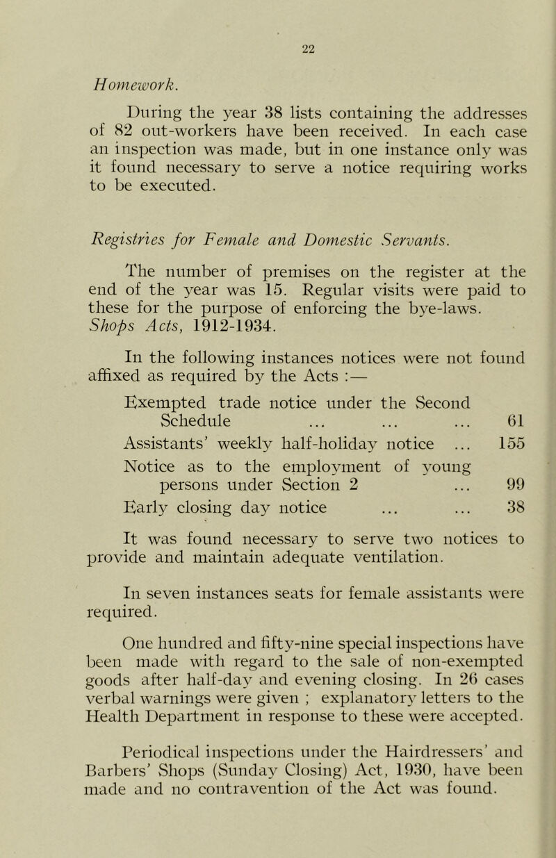 Homework. During the year 38 lists containing the addresses of 82 out-workers have been received. In each case an inspection was made, but in one instance only was it found necessary to serve a notice requiring works to be executed. Registries for Female and Domestic Servants. The number of premises on the register at the end of the year was 15. Regular visits were paid to these for the purpose of enforcing the bye-laws. Shops Acts, 1912-1934. In the following instances notices were not found affixed as required by the Acts : — Exempted trade notice under the Second Schedule Assistants’ weekly half-holiday notice Notice as to the employment of young persons under Section 2 Early closing da}^ notice It was found necessary to serve two notices to provide and maintain adequate ventilation. In seven instances seats for female assistants were required. One hundred and fifty-nine special inspections have been made with regard to the sale of non-exempted goods after half-day and evening closing. In 26 cases verbal warnings were given ; explanatory letters to the Health Department in response to these were accepted. Periodical inspections under the Hairdressers’ and Barbers’ vShops (Sunday Closing) Act, 1930, have been made and no contravention of the Act was found. 61 155 99 38