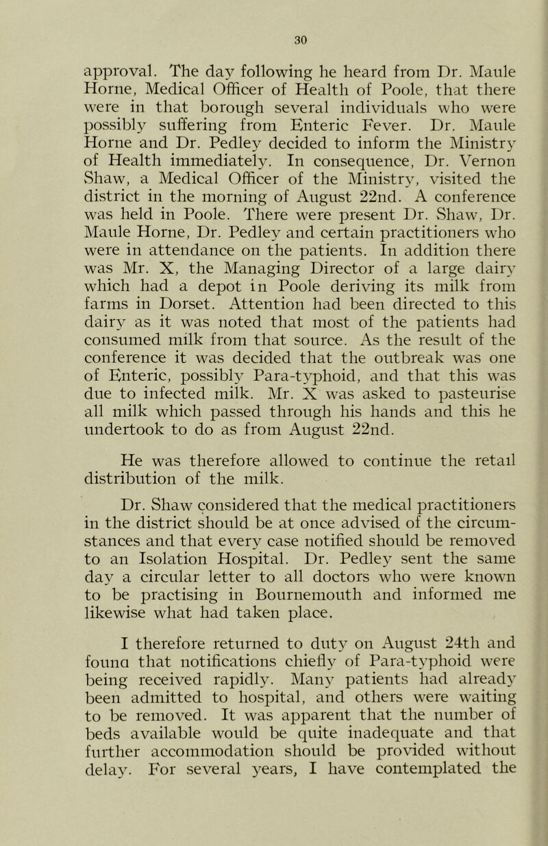 approval. The day following he heard from Dr. Maule Horne, Medical Officer of Health of Poole, that there were in that borough several individuals who were possibly suffering from Enteric Fever. Dr. Maule Horne and Dr. Pedley decided to inform the Ministry of Health immediately. In consequence. Dr. Vernon vShaw, a Medical Officer of the Ministry, visited the district in the morning of August 22nd. A conference was held in Poole. There were present Dr. Shaw, Dr. Maule Horne, Dr. Pedley and certain practitioners who were in attendance on the patients. In addition there was Mr. X, the Managing Director of a large dairy which had a depot in Poole deriving its milk from farms in Dorset. Attention had been directed to this dairy as it was noted that most of the patients had consumed milk from that source. As the result of the conference it was decided that the outbreak was one of Enteric, possibH Para-typhoid, and that this was due to infected milk. Mr. X was asked to pasteurise all milk which passed through his hands and this he undertook to do as from August 22nd. He was therefore allowed to continue the retail distribution of the milk. Dr. Shaw considered that the medical practitioners in the district should be at once advised of the circum- stances and that every case notified should be removed to an Isolation Hospital. Dr. Pedley sent the same day a circular letter to all doctors who were known to be practising in Bournemouth and informed me likewise what had taken place. I therefore returned to duty on August 24th and founa that notifications chiefl}^ of Para-t3’phoid were being received rapidly. Many patients had already been admitted to hospital, and others were waiting to be removed. It was apparent that the number of beds available would be quite inadequate and that further accommodation should be provided without delay. For several 3^ears, I have contemplated the