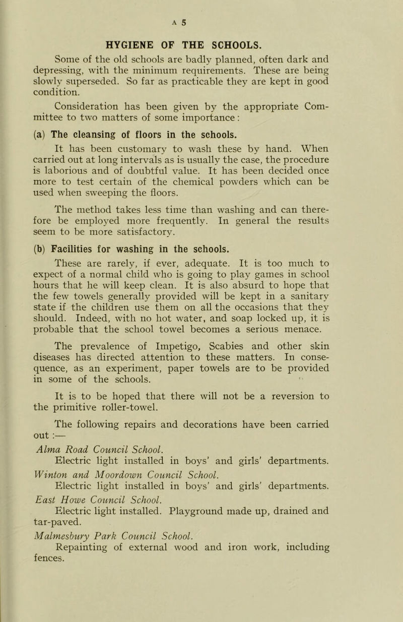 HYGIENE OF THE SCHOOLS. Some of the old schools are badly planned, often dark and depressing, with the minimum requirements. These are being slowly superseded. So far as practicable they are kept in good condition. Consideration has been given by the appropriate Com- mittee to two matters of some importance: (a) The cleansing of floors in the schools. It has been customary to wash these by hand. When carried out at long intervals as is usually the case, the procedure is laborious and of doubtful value. It has been decided once more to test certain of the chemical powders which can be used when sweeping the floors. The method takes less time than washing and can there- fore be employed more frequently. In general the results seem to be more satisfactory. (b) Facilities for washing in the schools. These are rarely, if ever, adequate. It is too much to expect of a normal child who is going to play games in school hours that he will keep clean. It is also absurd to hope that the few towels generally provided will be kept in a sanitary state if the children use them on all the occasions that they should. Indeed, with no hot water, and soap locked up, it is probable that the school towel becomes a serious menace. The prevalence of Impetigo, Scabies and other skin diseases has directed attention to these matters. In conse- quence, as an experiment, paper towels are to be provided in some of the schools. It is to be hoped that there will not be a reversion to the primitive roller-towel. The following repairs and decorations have been carried out:— Alma Road Council School. Electric light installed in boys’ and girls’ departments. Winton and Moordown Council School. Electric light installed in boys’ and girls’ departments. East Howe Council School. Electric light installed. Playground made up, drained and tar-paved. Malmesbury Park Council School. Repainting of external wood and iron work, including fences.