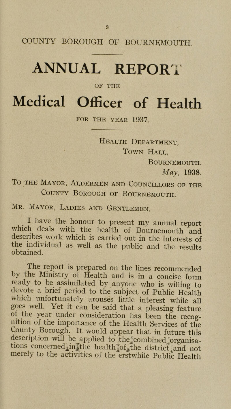 COUNTY BOROUGH OF BOURNEMOUTH. ANNUAL REPORT OF THE Medical Officer of Health FOR THE YEAR 1937. Health Department, Town Hale, Bournemouth. May, 1938. To THE Mayor, Aldermen and Councillors of the County Borough of Bournemouth. Mr. Mayor, Ladies and Gentlemen, I have the honour to present my annual report which deals with the health of Bournemouth and describes work which is carried out in the interests of the individual as well as the public and the results obtained. The report is prepared on the lines recommended by the Ministry of Health and is in a concise form ready to be assimilated by anyone who is willing to devote a brief period to the subject of Public Health which unfortunately arouses little interest while all goes well. Yet it can be said that a pleasing feature of the year under consideration has been the recog- nition of the importance of the Health Services of the County Borough. It would appear that in future this description will be applied to thejcombined ‘organisa- tions concerned^injthe health];of^the district ^and not merely to the activities of the erstwhile Public Health