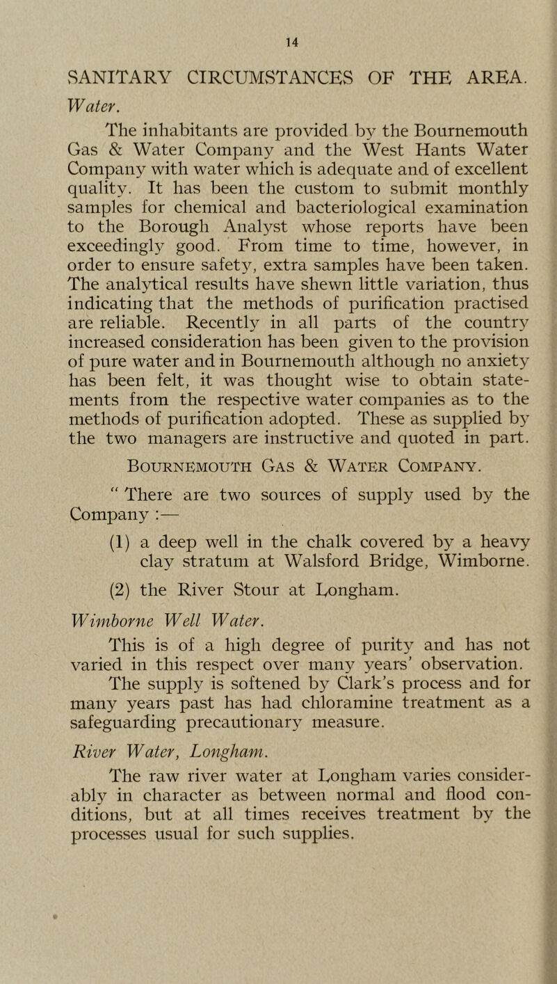 SANITARY CIRCUMSTANCES OF THE AREA. Water. The inhabitants are provided by the Bournemouth Gas & Water Company and the West Hants Water Company with water which is adequate and of excellent quality. It has been the custom to submit monthly samples for chemical and bacteriological examination to the Borough Analyst whose reports have been exceedingly good. From time to time, however, in order to ensure safety, extra samples have been taken. The analytical results have shewn little variation, thus indicating that the methods of purification practised are reliable. Recently in all parts of the countr^^ increased consideration has been given to the provision of pure water and in Bournemouth although no anxiety has been felt, it was thought wise to obtain state- ments from the respective water companies as to the methods of purification adopted. These as supplied b} the two managers are instructive and quoted in part. Bournemouth Gas & Water Company. “ There are two sources of supply used by the Company :— (1) a deep well in the chalk covered by a heavy clay stratum at Walsford Bridge, Wimborne. (2) the River Stour at Eongham. Wimborne Well Water. This is of a high degree of purit}^ and has not varied in this respect over many years’ observation. The supply is softened by Clark’s process and for many years past has had chloramine treatment as a safeguarding precautionary measure. River Water, Longham. The raw river water at Longham varies consider- ably in character as between normal and flood con- ditions, but at all times receives treatment by the processes usual for such supplies.