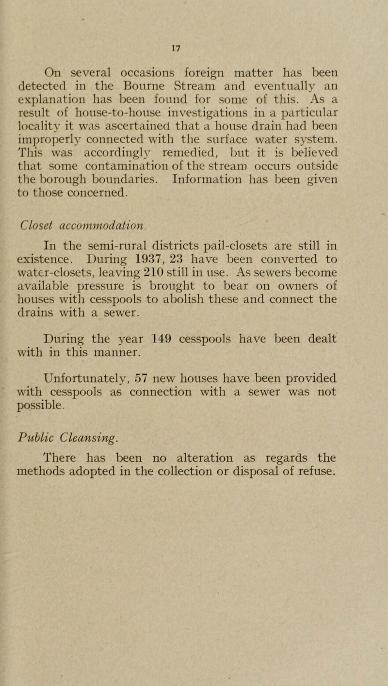 On several occasions foreign matter has been detected in the Bourne vStream and eventually an explanation has been found for some of this. As a result of house-to-house investigations in a particular locality it was ascertained that a house drain had been improperly connected with the surface water system. This was accordingly remedied, but it is believed that some contamination of the stream occurs outside the borough boundaries. Information has been given to those concerned. Closet accommodation. In the .semi-rural districts pail-closets are still in existence. During 1937, 23 have been converted to water-closets, leaving 210 still in use. As sewers become available pressure is brought to bear on owners of houses with cesspools to abolish these and connect the drains with a sewer. During the year 149 cesspools have been dealt with in this manner. Unfortunately, 57 new hou.ses have been provided with cesspools as connection with a sewer was not possible. Public Cleansing. There has been no alteration as regards the methods adopted in the collection or disposal of refuse.