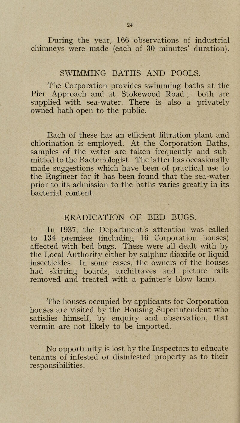 During the year, 166 observations of industrial chimneys were made (each of 30 minutes’ duration). SWIMMING BATHS AND POOLS. The Corporation provides swimming baths at the Pier Approach and at Stokewood Road ; both are supplied with sea-water. There is also a privately owned bath open to the public. Each of these has an efficient filtration plant and chlorination is employed. At the Corporation Baths, samples of the water are taken frequently and sub- mitted to the Bacteriologist. The latter has occasionally made suggestions which have been of practical use to the Engineer for it has been found that the sea-water prior to its admission to the baths varies greatly in its bacterial content. ERADICATION OF BED BUGS. In 1937, the Department’s attention was called to 134 premises (including 16 Corporation houses) affected with bed bugs. These were all dealt with by the Local Authority either by sulphur dioxide or liquid insecticides. In some cases, the owners of the houses had skirting boards, architraves and picture rails removed and treated with a painter’s blow lamp. The houses occupied by applicants for Corporation houses are visited by the Housing Superintendent who satisfies himself, by enquiry and observation, that vermin are not likely to be imported. No opportunity is lost by the Inspectors to educate tenants of infested or disinfested property as to their responsibilities.