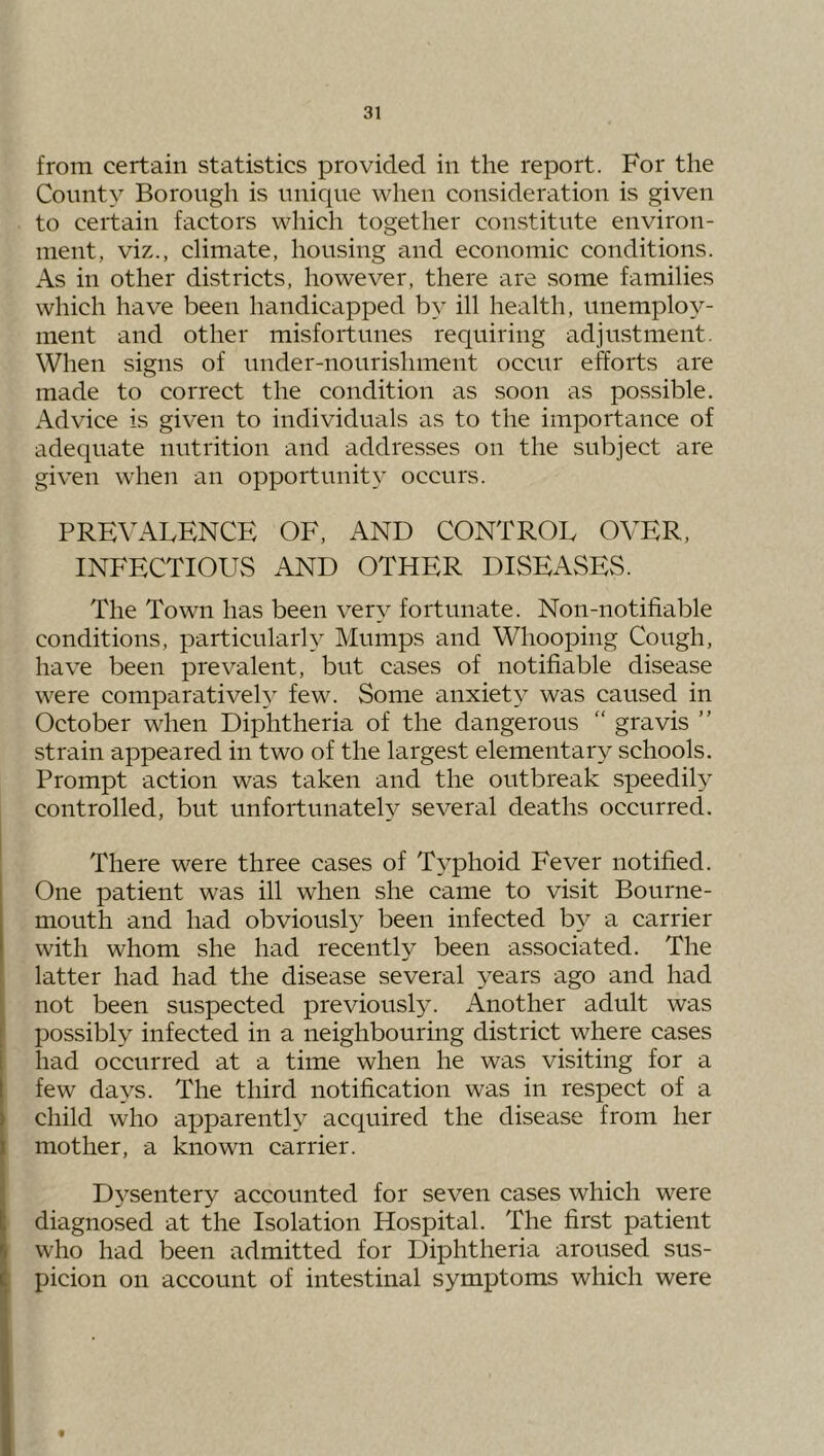 from certain statistics provided in the report. For the County Borough is unique when consideration is given to certain factors which together constitute environ- ment, viz., climate, housing and economic conditions. As in other districts, however, there are some families which have been handicapped by ill health, unemploy- ment and other misfortunes requiring adjustment. When signs of under-nourishment occur efforts are made to correct the condition as soon as possible. Advice is given to individuals as to the importance of adequate nutrition and addresses on the subject are given when an opportunity occurs. PREVALENCE OF, AND CONTROL OVER, INFECTIOUvS AND OTHER DISEASES. The Town has been very fortunate. Non-notifiable conditions, particularly Mumps and Whooping Cough, have been prevalent, but cases of notifiable disease were comparatively few. Some anxiety was caused in October when Diphtheria of the dangerous “ gravis ” strain appeared in two of the largest elementary schools. Prompt action was taken and the outbreak speedily controlled, but unfortunately several deaths occurred. There were three cases of Typhoid Fever notified. One patient was ill when she came to visit Bourne- mouth and had obviously been infected by a carrier with whom she had recently been associated. The latter had had the disease several years ago and had not been suspected previousE^ Another adult was possibly infected in a neighbouring district where cases had occurred at a time when he was visiting for a few days. The third notification was in respect of a child who aj)parently acquired the disease from her mother, a known carrier. D5'’sentery accounted for seven cases which were diagnosed at the Isolation Hospital. The first patient who had been admitted for Diphtheria aroused sus- picion on account of intestinal symptoms which were f