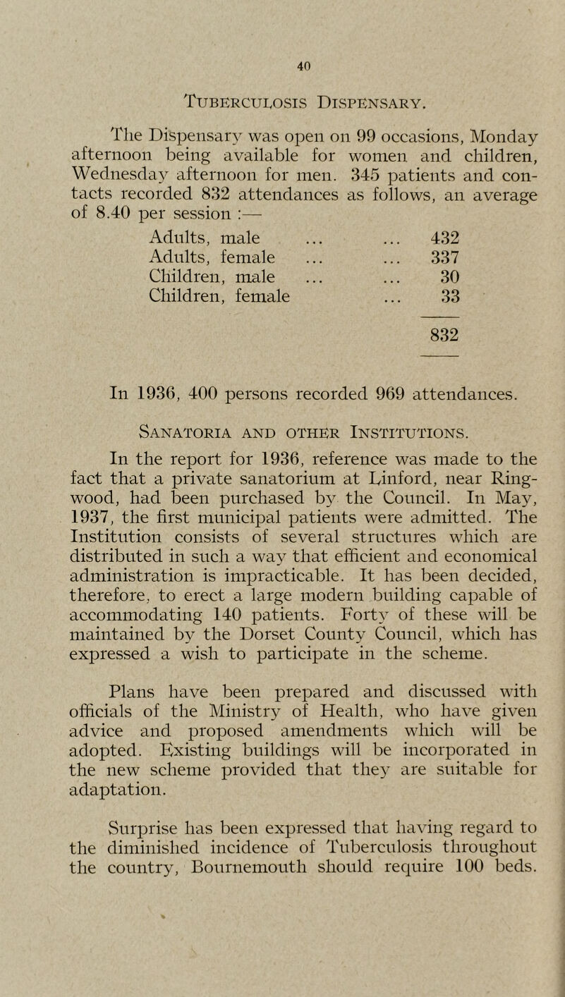 TubercuIvOSis Dispensary. The Dispensary was open on 99 occasions, Monday afternoon being available for women and children, Wednesday afternoon for men. 345 patients and con- tacts recorded 832 attendances as follows, an average per session :— Adults, male ... 432 Adults, female ... 337 Children, male 30 Children, female 33 832 In 1936, 400 persons recorded 969 attendances. Sanatoria and other Institutions. In the report for 1936, reference was made to the fact that a private sanatorium at Dinford, near Ring- wood, had been purchased by the Council. In May, 1937, the first municipal patients were admitted. The Institution consists of several structures which are distributed in such a way that efficient and economical administration is impracticable. It has been decided, therefore, to erect a large modern building capable of accommodating 140 patients. ForD of these will be maintained by the Dorset County Council, which has expressed a wish to participate in the scheme. Plans have been prepared and discussed with officials of the Ministry of Health, who have given advice and proposed amendments which will be adopted. Existing buildings will be incorporated in the new scheme provided that the}' are suitable for adaptation. Surprise has been expressed that having regard to the diminished incidence of Tuberculosis throughout the country, Bournemouth should require 100 beds.