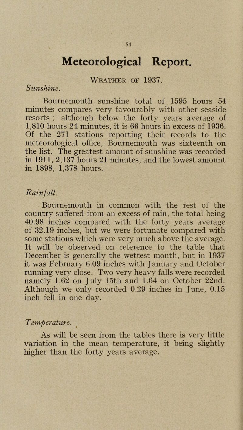 Meteorological Report. Weather of 1937. Sunshine. Bournemouth sunshine total of 1595 hours 54 minutes compares very favourably with other seaside resorts ; although below the fort}^ years average of 1,810 hours 24 minutes, it is 66 hours in excess of 1936. Of the 271 stations reporting their records to the meteorological office, Bournemouth was sixteenth on the list. The greatest amount of sunshine was recorded in 1911, 2,137 hours 21 minutes, and the lowest amount in 1898, 1,378 hours. Rainfall. Bournemouth in common with the rest of the country suffered from an excess of rain, the total being 40.98 inches compared with the forty years average of 32.19 inches, but we were fortunate compared with some stations which were ver}^ much above the average. It will be observed on reference to the table that December is generally the wettest month, but in 1937 it was February 6.09 inches with January and October running very close. Two very heavy falls were recorded namely 1.62 on July 15th and 1.64 on October 22nd. Although we onty recorded 0.29 inches in June, 0.15 inch fell in one day. Temper aUire. As will be seen from the tables there is very little variation in the mean temperature, it being slightly higher than the forty years average.