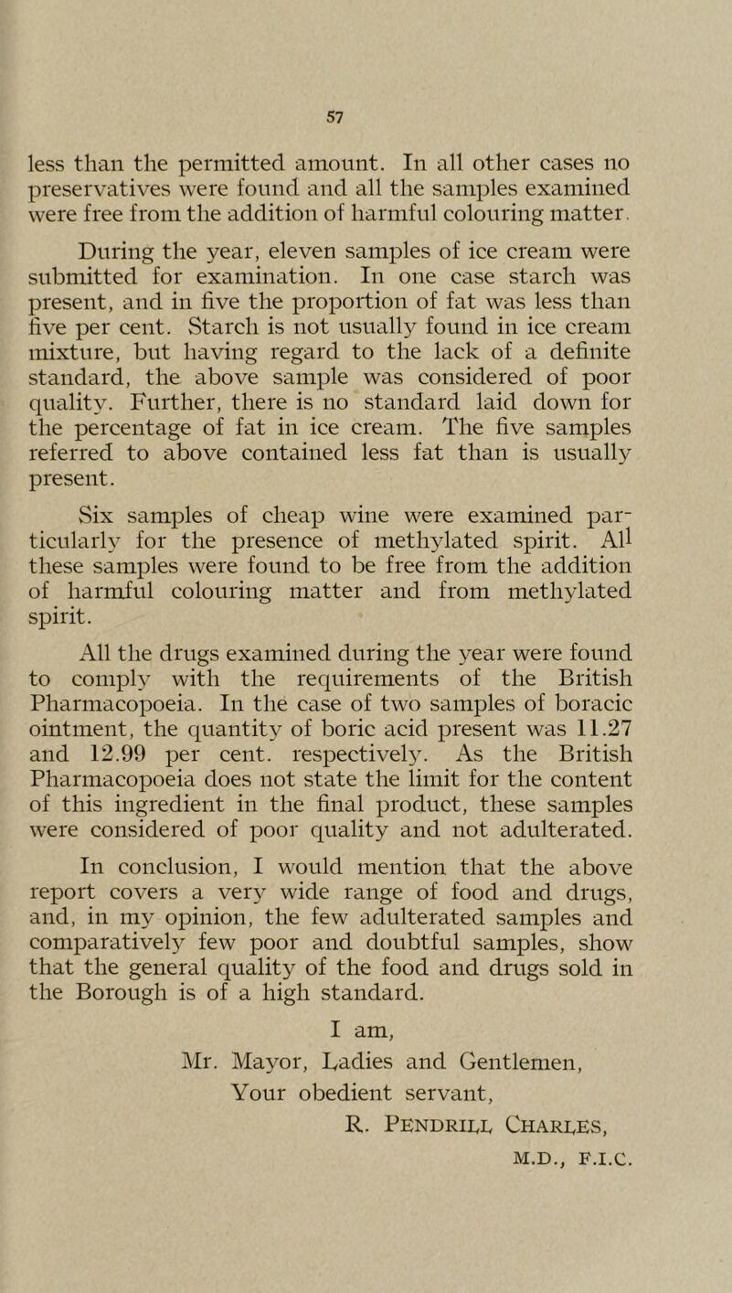 less than the permitted amount. In all other cases no preservatives were found and all the samples examined were free from the addition of harmful colouring matter. During the year, eleven samples of ice cream were submitted for examination. In one case starch was present, and in five the proportion of fat was less than live per cent. Starch is not usually found in ice cream mixture, but having regard to the lack of a definite standard, the above sample was considered of poor quality. Further, there is no standard laid down for the percentage of fat in ice cream. The five samples referred to above contained less fat than is usually present. Six samples of cheap wine were examined par- ticularh for the presence of methylated spirit. AU these samples were found to be free from the addition of harmful colouring matter and from methylated spirit. All the drugs examined during the year were found to comply with the requirements of the British Pharmacopoeia. In the case of two samples of boracic ointment, the quantity of boric acid present was 11.27 and 12.99 per cent. respectivel3\ As the British Pharmacopoeia does not state the limit for the content of this ingredient in the final product, these samples were considered of poor quality and not adulterated. In conclusion, I would mention that the above report covers a ver}' wide range of food and drugs, and, in my opinion, the few adulterated samples and comparatively few poor and doubtful samples, show that the general quality of the food and drugs sold in the Borough is of a high standard. I am, Mr. Mayor, Fadies and Gentlemen, Your obedient servant, R. PENDRipi, Charges, M.D., F.I.C.