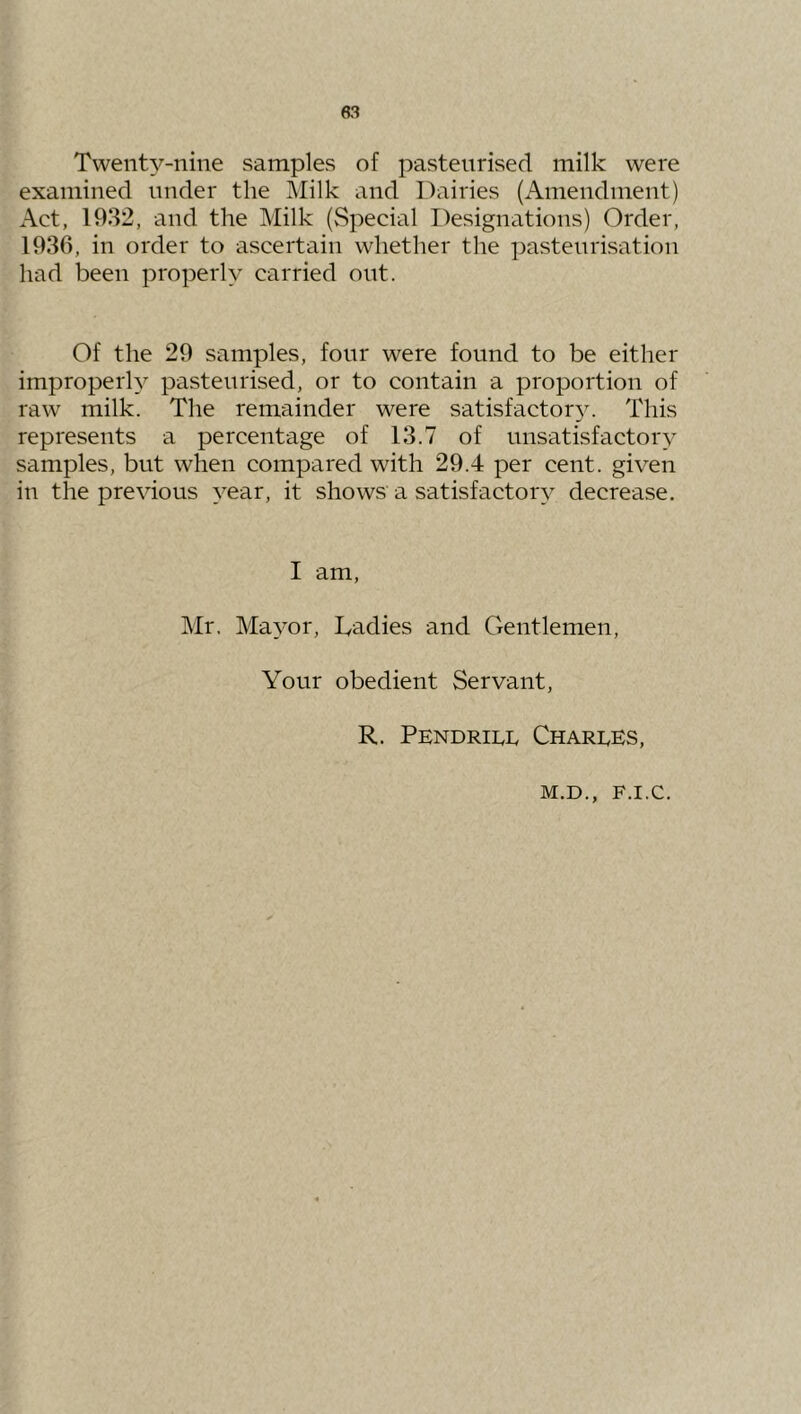 83 Twenty-nine samples of pasteurised milk were examined under the Milk and l')airies (Amendment) Act, 1932, and the Milk (vSpecial Designations) Order, 1936, in order to ascertain whether the pasteurisation had been properly carried out. Of the 29 samples, four were found to be either improperh pasteurised, or to contain a proportion of raw milk. The remainder were satisfactor^^ This represents a percentage of 13.7 of unsatisfactory samples, but when compared with 29.4 per cent, given in the previous year, it shows a satisfactory decrease. I am, Mr. Mayor, Ladies and Gentlemen, Your obedient Servant, R. Pendrii.1. Charges,