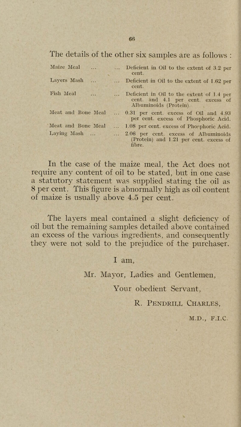 The detciils of the other six samples are as follows ; Maize Meal I<ayers Mash Fish Meal Meat and Bone Meal Meat and Bone Meal Laying Mash Deficient in Oil to the extent of 3.2 per cent. Deficient in Oil to the extent of 1.62 per cent. Deficient in Oil to the extent of 1.4 per cent, and 4.1 per cent, excess of Albuminoids (Protein). 0.31 per cent, excess of Oil and 4.93 per cent, excess of Phosjshoric Acid. 1.08 per cent, excess of Pho.‘'phoric Acid. 2.06 per cent, excess of Albuminoids (Protein) and 1.21 per cent, excess of fibre. In the case of the maize meal, the Act does not require any content of oil to be stated, but in one case a statutory statement was supplied stating the oil as 8 per cent. This figure is abnormally high as oil content of maize is usually above 4.5 per cent. The layers meal contained a slight deficiency of oil but the remaining samples detailed above contained an excess of the various ingredients, and consequently they were not sold to the prejudice of the purchaser. I am, Mr. Mayor, Tadies and Gentlemen, Your obedient Servant, R. Pendrill Charles,