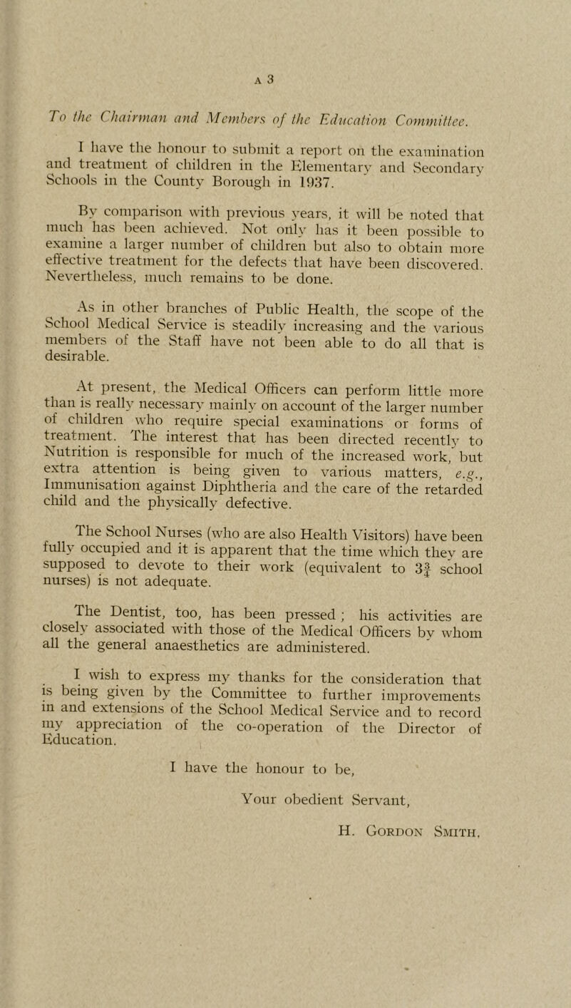 To the ChcuyuioH ond ^Ictuher^i of the Educntion Cotnviittec. I liav^e the honour to submit a re])ort ou the examiuatiou and treatuieiit of childreu in the Klemeutary and vSecoudary Schools ill the County Borough in 11)87. By comparison with previous years, it will be noted that much has been achieved. Not only has it been pos.sible to examine a larger number of children but also to obtain more effective treatment for the defects that have been discovered. Nevertheless, much remains to be done. As in other branches of Public Health, the scope of the School Medical Service is steadily increasing and the various members of the Staff have not been able to do all that is desirable. At present, the iVIedical Officers can perform little more than is really necessary mainly on account of the larger number of children who require special examinations or forms of treatment, the interest that has been directed recently to Nutrition is responsible for much of the increased work, but extra attention is being given to various matters, e.g., Immunisation against Diphtheria and the care of the retarded cliild and the physically defective. The School Nurses (who are also Health Visitors) have been full\ occupied and it is apparent that the time which thev are supposed to devote to their work (equivalent to 3f school nurses) is not adequate. The Dentist, too, has been pressed ; his activities are close!} associated with those of the Medical Officers bv whom all the general anaesthetics are administered. I wish to express my thanks for the consideration that is being given by the Committee to further improvements in and extensions of the School Medical Service and to record my appreciation of the co-operation of the Director of Education. I have the honour to be. Your obedient Servant, H. Gordon Smith,